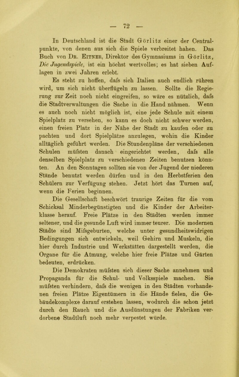 In Deutscbland ist die Stadt Gorlitz einer der Central- punkte, von denen aus sicli die Spiele verbreitet baben. Das Bucb von Dr, Eitner, Direktor des Gymnasiums in Gorlitz, Die Jugendspiele, ist ein bocbst wertvolles; es bat sieben Auf- lagen in zwei Jabren erlebt. Es stebt zu boffen, dafs sicb Italien aucb endlicb riibren wird, um sicb nicbt iiberflugeln zu lassen. Solite die Regie- rung zur Zeit nocb nicbt eingreifen, so ware es niitzlich, dafs die Stadtverwaltungen die Sacbe in die Hand nabmen. Wenn es aucb nocb nicbt moglicb ist, eine jede Scbule mit einem Spielplatz zu verseben, so kann es docb nicbt scbwer werden, einen freien Platz in der Nabe der Stadt zu kaufen oder zu pacbten und dort Spielplàtze anzulegen, wobin die Kinder alltaglicb geftibrt werden. Die Stundenplane der verscbiedenen Scbulen mulsten danacb eingericbtet werden, dafs alle denselben Spielplatz zu verscbiedenen Zeiten benutzen konn- ten. An den Sonntagen sollten sie von der Jugend der niederen Stande benutzt werden dùrfen und in den Herbstferien den Scbiilern zur Verftigung steben. Jetzt bort das Turnen auf, wenn die Ferien beginnen. Die Gesellscbaft bescbwòrt traurige Zeiten ftir die vom Scbicksal Minderbegtinstigten und die Kinder der Arbeiter- klasse berauf. Freie Plàtze in den Stàdten werden immer seltener, und die gesunde Luft wird immer teurer. Die modernen Stadte sind Mifsgeburten, welcbe unter gesundbeitswidrigen Bedingungen sicb entwickeln, weil Gebirn und Muskeln, die bier durcb Industrie und Werkstàtten dargestellt werden, die Organe fur die Atmung, welcbe bier freie PJatze und Gàrten bedeuten, erdriicken. Die Demokraten miifsten sicb dieser Sacbe annebmen und Propaganda ftir die Scbul- und Volksspiele macben. Sie mtifsten verbindern, dafs die wenigen in den Stadten vorbande* nen freien Platze Eigentumern in die Hande fielen, die Ge- bàudekomplexe darauf ersteben lassen, wodurcb die scbon jetzt durcb den Raucb und die Ausdiinstungen der Fabriken ver- dorbene Stadtluft noch mebr verpestet wtirde.