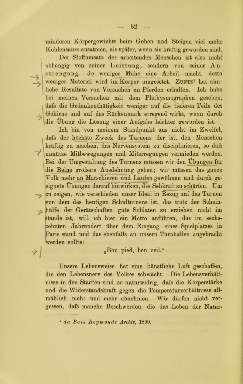 y minderen Kòrpergewichts beim Geben und Steigen viel mebr Koblensaure ausatmen, als spàter, wenn sie kràftig geworden sind. Der Stoffumsatz der arbeitenden Menscben ist also nicbt abhàngig von seiner Leistung, sondern von seiner An- strengung. Je weniger Miibe eine Arbeit macbt, desto weniger Material wird im Kòrper nmgesetzt. Zuntz1 bat àbn- licbe Resultate von Versucben an Pferden erhalten. Icb babe bei meinen Versucben mit dem Plethysmographen geseben, dafs die Gedankentbatigkeit weniger auf die tieferen Teile des Gebirns und auf das Riickenmark erregend wirkt, wenn durcb die Ubung die Losung einer Aufgabe leicbter geworden ist. Icb bin von meinem Standpunkt aus nicbt im Zweifel, dafs der bòcbste Zweck des Turnens der ist, den Menschen kràftig zu macben, das Nervensystem zu disciplinieren, so dafs unnutze Mitbewegungen und Miterregungen vermieden werden. Bei der Umgestaltung des Turnens mussen wir den Ubungen fiir die Beine gròfsere Ausdebnung geben; wir mussen das ganze Volk mebr an Marscbieren und Lauf'en gewòbnen und durcb ge- eignete Ubungen darauf binwirken, die Sebkraftzu scbarfen. Um zu zeigen, wie verscbieden unser Ideal in Bezug auf das Turnen von dem des beutigen Scbulturnens ist, das trotz der Scbein- biilfe der Geràtscbaften gute Soldaten zu erzieben nicbt im stande ist, will icb bier ein Motto anfubren, das im secbs- zebnten Jabrundert tiber dem Eingang eines Spielplatzes in Paris stand und das ebenfalls an unsern Turnballen angebracbt werden solite: „Bon pied, bon oeil.“ Unsero Lebensweise bat eine kunstlicbe Luft gescbaffen, die den Lebensnerv des Volkes scbwàcbt. Die Lebensverbàlt- nisse in den Stàdten sind so naturwidrig, dafs die Korperstàrke und die Widerstandskraft gegen die Temperaturverhàltnisse all- mablicb mebr und mebr abnebmen. Wir durfen nicbt ver- gessen, dafs manche Bescbwerden, die das Leben der Natur- 1 du Bois Reymonds Arcliiv, 1890.