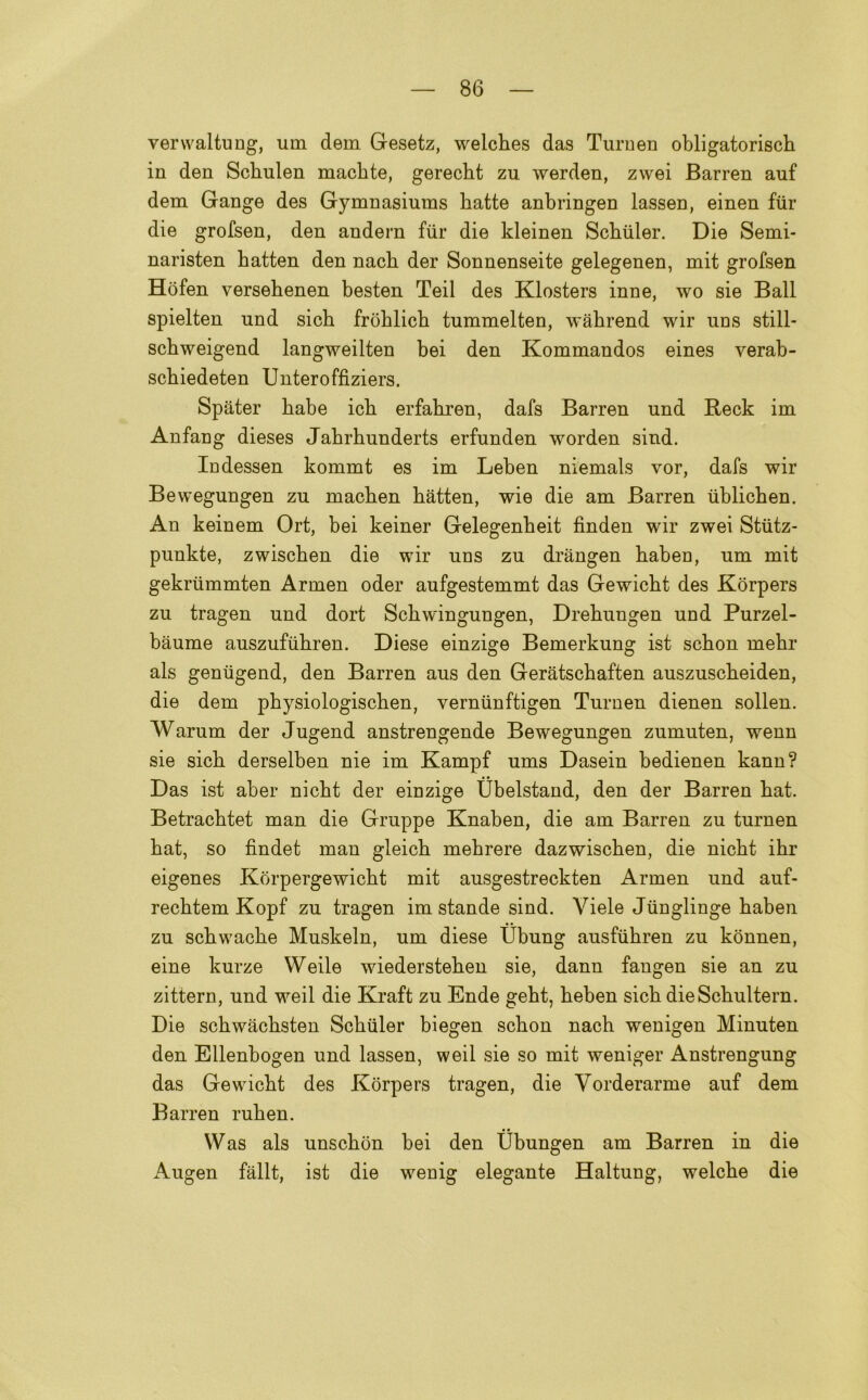 verwaltung, uin dem Gesetz, weiches das Turnen obligatorisch in den Sckulen maclite, gerecht zu werden, zwei Barren auf dem Gange des Gymnasiums hatte anbringen lassen, einen fur die grofsen, den andern fiir die kleinen Schiiler. Die Semi- naristen batten den nach der Sonnenseite gelegenen, mit grofsen Hòfen versebenen besten Teil des Klosters inne, \vo sie Ball spielten und sicb fròblicb tummelten, wahrend wir uns still- scbweigend langweilten bei den Kommandos eines verab- scbiedeten Unteroffiziers. Spater babe icb erfabren, dafs Barren und Reck im Anfang dieses Jabrbunderts erfunden worden sind. Indessen kommt es im Leben niemals vor, dafs wir Bewegungen zu macben batten, wie die am Barren tiblichen. An keinem Ort, bei keiner Gelegenbeit finden wir zwei Stùtz- punkte, zwiscben die wir uns zu drangen baben, um mit gekriimmten Armen oder aufgestemmt das Gewicbt des Kòrpers zu tragen und dort Scbwingungen, Drebungen und Purzel- baume auszufiibren. Diese einzige Bemerkung ist scbon mebr als geniigend, den Barren aus den Geratscbaften auszuscbeiden, die dem pbysiologiscben, yerniinftigen Turnen dienen sollen. Warum der Jugend anstrengende Bewegungen zumuten, wenn sie sicb derselben nie im Kampf ums Dasein bedienen kann? Das ist aber nicbt der einzige Ubelstand, den der Barren bat. Betracbtet man die Grappe Knaben, die am Barren zu turnen bat, so findet man gleicb mebrere dazwiscben, die nicbt ibr eigenes Korpergewicbt mit ausgestreckten Armen und auf- recbtem Kopf zu tragen im stande sind. Yiele Jiinglinge baben zu scbwacbe Muskeln, um diese tìbung ausfiibren zu kònnen, eine kurze Weile wiedersteben sie, dann fangen sie an zu zittern, und weil die Kraft zu Ende gebt, beben sicb die Scbultern. Die scbwacbsten Scbiiler biegen scbon nach wenigen Minuten den Ellenbogen und lassen, weil sie so mit weniger Anstrengung das Gewicbt des Korpers tragen, die Vorderarme auf dem Barren ruhen. Was als unscbon bei den Ubungen am Barren in die x\ugen fàllt, ist die wenig elegante Haltung, welcbe die