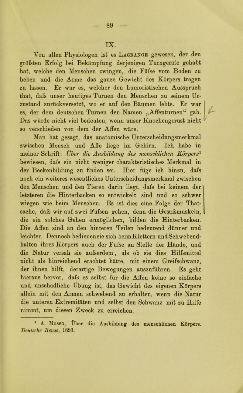 IX. Yon alien Physiologen ist es Lagrange gewesen, der den gròfsten Erfolg bei Bekàmpfung derjenigen Turngeràte gebabt bat, welcbe den Menschen zwingen, die Fufse vom Boden zu beben und die Arme das ganze Gewicbt des Kòrpers tragen zu lassen. Er war es, welcber den bumoristiscben Aussprucb tbat, dafs unser beutiges Turnen den Menscben zu seinem Ur- zustand zuriickversetzt, wo er auf den Bàumen lebte. Er war es, der dem deutscben Turnen den Namen „Affenturnenu gab. Das wiirde nicbt viel bedeuten, wenn unser Knocbengerust nicbt so verschieden von dem der Affen ware. Man bat gesagt, das anatomiscbe Unterscbeidungsmerkmal zwiscben Menscb und Affé liege im Gebirn. Icb babe in meiner Scbrift: tìber die Ausbildung des menschlichen Kórpers1 bewiesen, dafs ein nicbt weniger cbarakteristiscbes Merkmal in der Beckenbildung zu finden sei. Hier fiige icb binzu, dafs nocb ein weiteres wesentlicbes Unterscbeidungsmerkmal zwiscben den Menscben und den Tieren darin liegt, dafs bei keinem der letzteren die Hinterbacken so entwickelt sind und so scbwer wiegen wie beim Menscben. Es ist dies eine Folge der Tbat- sacbe, dafs wir auf zwei Fufsen geben, denn die Gesafsmuskeln, die ein solcbes Geben ermòglicben, bilden die Hinterbacken. Die Affen sind an den binteren Teilen bedeutend diinner und leicbter. Dennocb bedienen sie sicb beim Klettern und Scbwebend- balten ibres Kòrpers aucb der Fiifse an Stelle der Hànde, und die Natur versab sie aufserdem, als ob sie dies Hilfsmittel nicbt als binreicbend eracbtet bàtte, mit einem Greifscbwanz, der ibnen bilft, derartige Bewegungen auszuftibren. Es gebt bieraus bervor, dafs es selbst fùr die Affen keine so einfacbe und unscbàdlicbe Ùbung ist, das Gewicbt de3 eigenen Kòrpers allein mit den Armen scbwebend zu erbalten, wenn die Natur die unteren Extremitàten und selbst den Scbwanz mit zu Hilfe nimmt, um diesen Zweck zu erreicben. 1/ 1 A. Mosso, Ùber die Ausbildung des menschlichen Kòrpers. Deutsche Bevile, 1893.