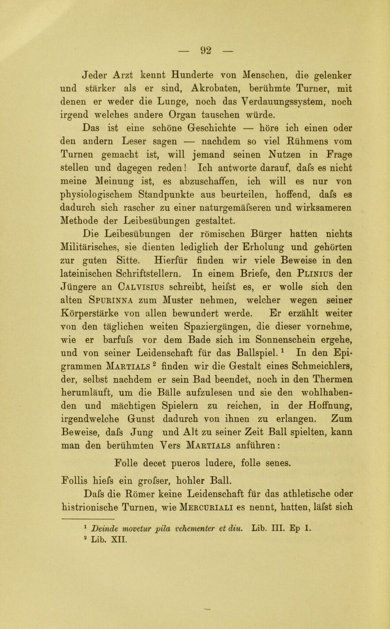 Jeder Arzt kennt Hunderte von Menscben, die gelenker und starker als er sind, Akrobaten, beriibmte Turner, mit denen er weder die Lunge, nocb das Verdauungssystem, nocb irgend welcbes andere Organ tauschen wiirde. Das ist eine schòne Gescbicbte — hòre icb einen oder den andern Leser sagen — nacbdem so viel Rubmens vom Turnen gemacbt ist, will jemand seinen Nutzen in Frage stellen und dagegen reden ! Icb antworte darauf, dafs es nicht meine Meinung ist, es abzuscbaffen, icb will es nur von pbysiologiscbem Standpunkte aus beurteilen, koffend, dafs es dadurcb sicb rascber zu einer naturgemàfseren und wirksameren Metbode der Leibesiibungen gestaltet. Die Leibesiibungen der ròmischen Biirger batten nicbts Militàriscbes, sie dienten lediglicb der Erholung und geborten zur guten Sitte. Hierfiir fìnden wir yiele Beweise in den lateiniscben Scbriftstellern. In einem Briefe, den Plinius der Jiingere an Calyisius scbreibt, beifst es, er wolle sicb den alten Spurinna zum Muster nebmen, welcber wegen seiner Kòrperstarke von alien bewundert werde. Er erzablt weiter von den tàglicben weiten Spaziergangen, die dieser yornebme, wie er barfufs vor dera Bade sicb im Sonnenscbein ergebe, und von seiner Leidenscbaft fùr das Ballspiel.1 2 In den Epi- grammen Martials 2 fìnden wir die Gestalt eines Scbmeicblers, der, selbst nacbdem er sein Bad beendet, nocb in den Tbermen berumlauft, um die Balle aufzulesen und sie den woblbaben- den und macbtigen Spielern zu reicben, in der Hoffnung, irgendwelcbe Gunst dadurcb von ibnen zu erlangen. Zum Beweise, dafs Jung und Alt zu seiner Zeit Ball spielten, kann man den beriibmten Yers Martials anfiibren: Folle decet pueros ludere, folle senes. Follis biefs ein grofser, bobler Ball. Dafs die Ròmer keine Leidenscbaft fur das atbletiscbe oder bistrioniscbe Turnen, wie Mercuriali es nennt, batten, lafst sicb 1 Deinde movetur pila vehementer et din. Lib. III. Ep 1. 2 Lib. XII.