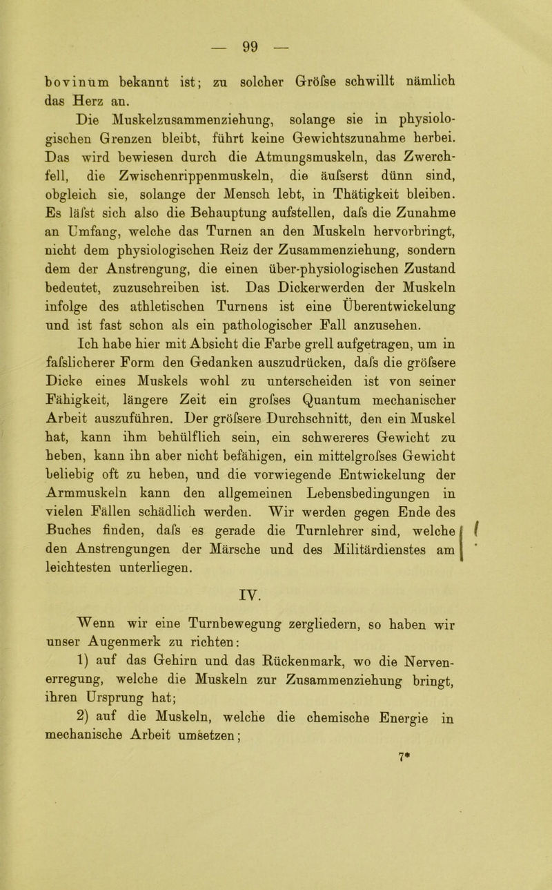 bovinum bekannt ist; zn solcber Gròfse scbwillt nàmlicb das Herz an. Die Muskelzusammenziebung, solange sie in pbysiolo- giscben Grenzen bleibt, fiibrt keine Gewicbtszunabme berbei. Das wird bewiesen durcb die Atmungsmuskeln, das Zwercb- fell, die Zwischenrippenmuskeln, die àufserst diinn sind, obgleicb sie, solange der Mensch lebt, in Tbatigkeit bleiben. Es làfst sich also die Bebauptung aufstellen, dafs die Zunabme an Umfang, welche das Turnen an den Muskeln bervorbringt, nicbt dem physiologischen Reiz der Zusammenziebung, sondern dem der Anstrengung, die einen iiber-physiologischen Zustand bedeutet, znzuscbreiben ist. Das Dickerwerden der Muskeln infolge des atbletiscben Turnens ist eine Uberentwickelung und ist fast scbon als ein pathologischer Fall anzuseben. Icb babe bier mit Absicbt die Farbe grell aufgetragen, um in fafslicberer Form den Gedanken auszudrucken, dafs die grofsere Dicke eines Muskels wobl zu unterscheiden ist von seiner Fàbigkeit, langere Zeit ein grofses Quantum mecbaniscber Arbeit auszufubren. Der grofsere Durcbscbnitt, den ein Muskel bat, kann ibm bebulflicb sein, ein scbwereres Gewicbt zu beben, kann ibn aber nicbt befabigen, ein mittelgrofses Gewicbt beliebig oft zu beben, und die vorwiegende Entwickelung der Armmuskeln kann den allgemeinen Lebensbedingungen in vielen Fallen scbàdlicb werden. Wir werden gegen Ende des Bucbes fìnden, dafs es gerade die Turnlehrer sind, welcbe den Anstrengungen der Màrscbe und des Militàrdienstes am leicbtesten unterliegen. IV. Wenn wir eine Turnbewegung zergliedern, so baben wir unser Augenmerk zu ricbten : 1) auf das Gebirn und das Ruckenmark, wo die Nerven- erregung, welcbe die Muskeln zur Zusammenziebung bringt, ibren Ursprung bat; 2) auf die Muskeln, welcbe die cbemiscbe Energie in mecbaniscbe Arbeit umsetzen ; 7*