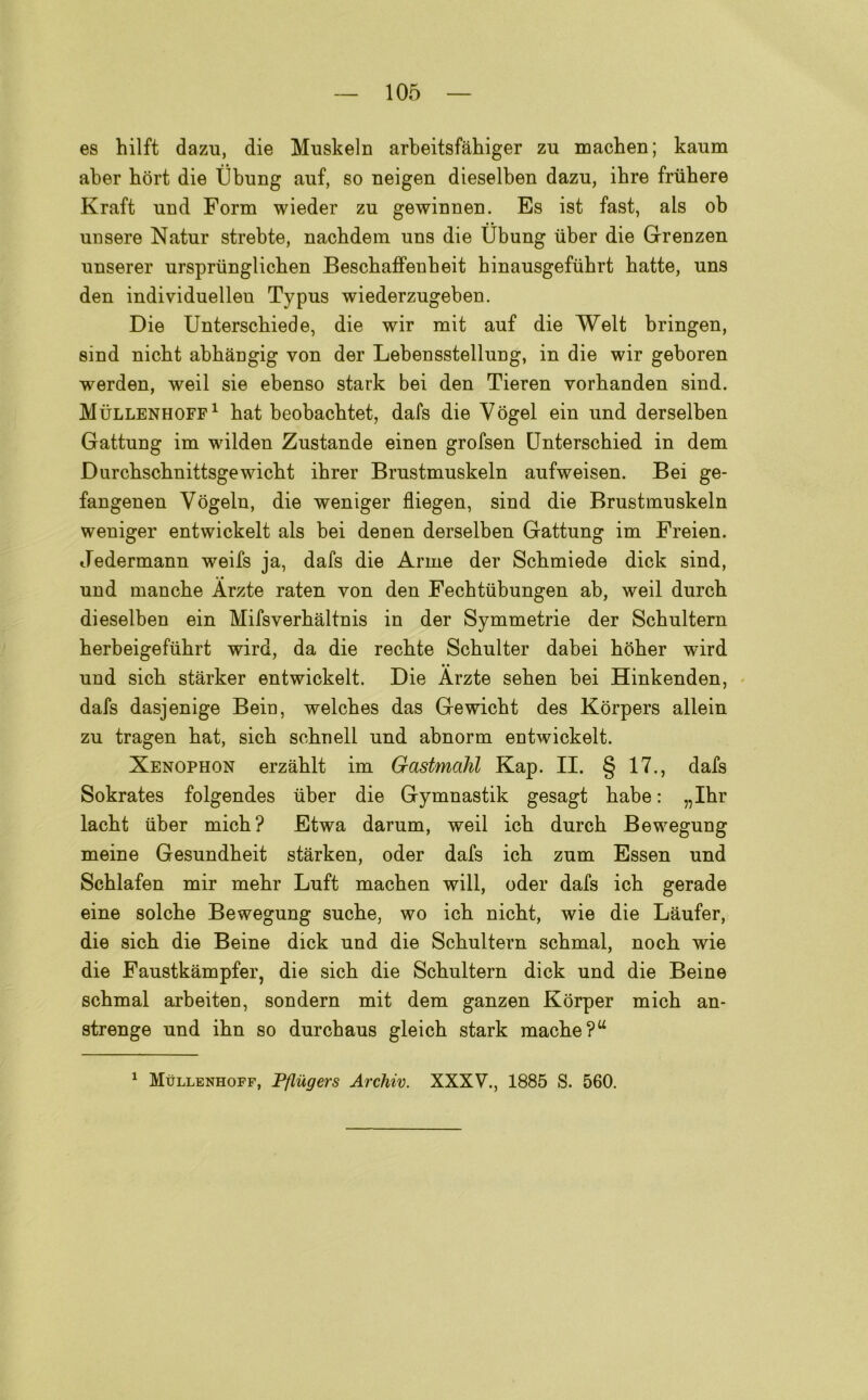 es hilft dazu, die Muskeln arbeitsfàbiger zu macben; kaum aber hòrt die ììbung auf, so neigen dieselben dazu, ibre frubere Kraft und Form wieder zu gewinnen. Es ist fast, als ob unsero Natur strebte, nacbdem uns die Ubung iiber die Grenzen unserer urspriinglicben Bescbaffenbeit hinausgefuhrt batte, uns den individuelleu Typus wiederzugeben. Die Unterscbiede, die wir mit auf die Welt bringen, sind nicbt abbangig von der Lebensstellung, in die wir geboren werden, weil sie ebenso stark bei den Tieren vorbanden sind. Mullenhoff1 bat beobacbtet, dafs die Yògel ein und derselben Gattung im wilden Zustande einen grofsen Unterscbied in dem Durcbscbnittsgewicbt ibrer Brustmuskeln aufweisen. Bei ge- fangenen Vògeln, die weniger fliegen, sind die Brustmuskeln weniger entwickelt als bei denen derselben Gattung im Freien. Jedermann weifs ja, dafs die Arme der Scbmiede dick sind, und manche Àrzte raten von den Fecbtiibungen ab, weil durcb dieselben ein Mifsverbàltnis in der Symmetrie der Scbultern berbeigefiibrt wird, da die recbte Scbulter dabei bober wird und sicb stàrker entwickelt. Die Àrzte seben bei Hinkenden, dafs dasjenige Bein, welcbes das Gewicbt des Kòrpers allein zu tragen bat, sicb scbnell und abnorm entwickelt. Xenophon erzablt im Gastmahl Kap. II. § 17., dafs Sokrates folgendes iiber die Gymnastik gesagt babe : „Ibr lacbt iiber micb? Etwa darum, weil icb durcb Bewegung moine Gesundbeit stàrken, oder dafs icb zum Essen und Scblafen mir mebr Luft macben will, oder dafs icb gerade eine solcbe Bewegung sucbe, wo icb nicbt, wie die Làufer, die sicb die Beine dick und die Scbultern scbmal, nocb wie die Faustkàmpfer, die sicb die Scbultern dick und die Beine scbmal arbeiten, sondern mit dem ganzen Korper micb an- strenge und ibn so durcbaus gleicb stark macbe?u 1 Mullenhoff, Pfliigers Archiv. XXXV., 1885 S. 560.