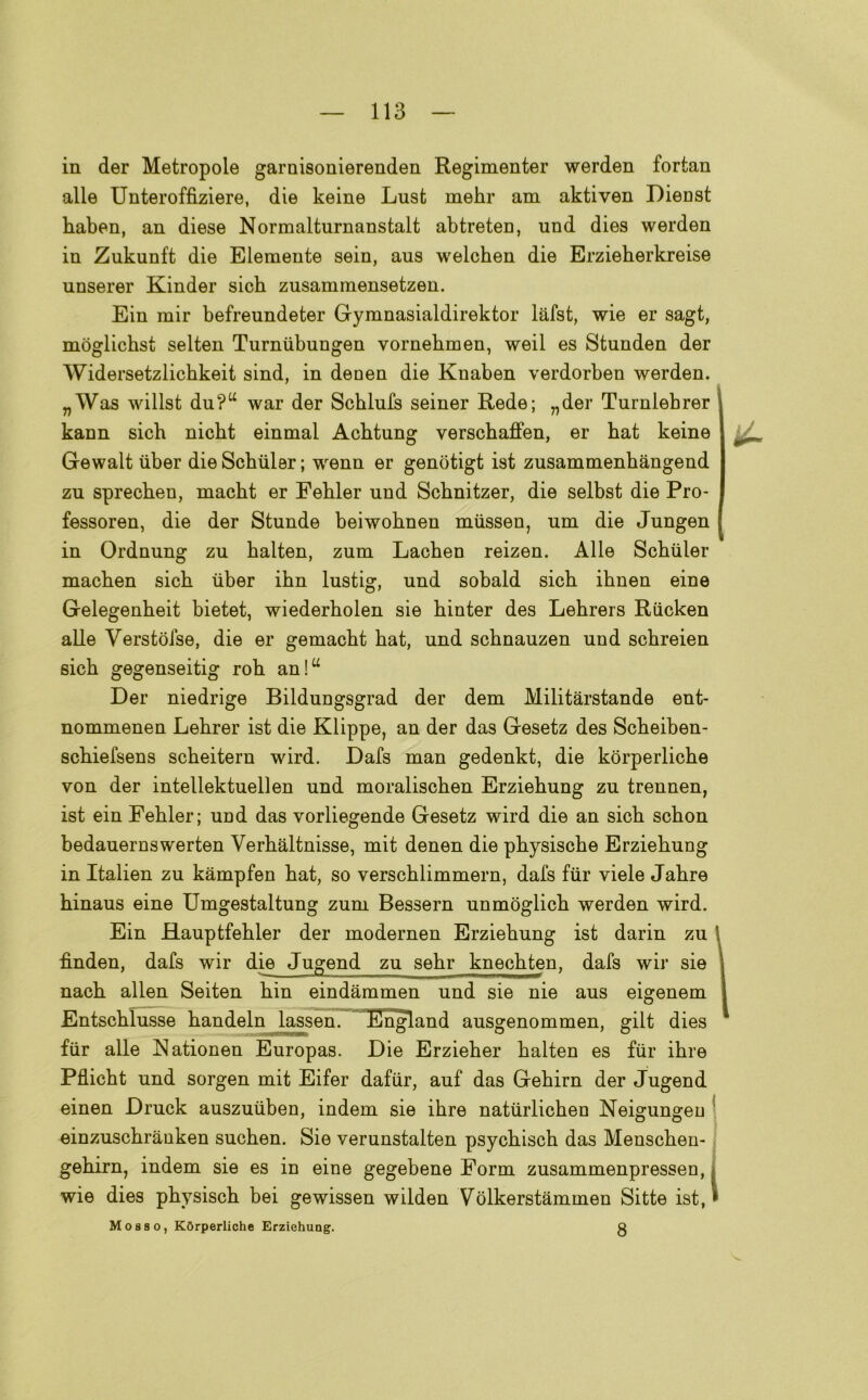 in der Metropole garnisonierenden Regimenter werden fortan alle Unteroffiziere, die keine Lust mehr am aktiven Dienst baben, an diese Normalturnanstalt abtreteD, und dies werden in Zukunft die Elemente sein, aus welcben die Erzieberkreise unserer Kinder sicb zusammensetzen. Ein mir befreundeter Gymnasialdirektor làfst, wie er sagt, moglicbst selten Turniibungen vornebmen, weil es Stunden der Widersetzlicbkeit sind, in denen die Knaben verdorben werden. „Was willst du?a war der Scblufs seiner Rede; „der Turnlebrer kann sicb nicbt einmal Acbtung verscbaffen, er bat keine Gewalt iiber die Scbuler ; wenn er genòtigt ist zusammenbangend zu sprecben, macbt er Febler und Scbnitzer, die selbst die Pro- fessoren, die der Stunde beiwobnen miissen, um die Jungen in Ordnung zu balten, zum Lacben reizen. Alle Scbuler macben sicb iiber ibn lustig, und sobald sicb ibnen eine Gelegenbeit bietet, wiederbolen sie binter des Lebrers Riicken alle Verstòfse, die er gemacbt bat, und scbnauzen und scbreien sicb gegenseitig rob an!u Der niedrige Bildungsgrad der dem Militarstande ent- nommenen Lebrer ist die Klippe, an der das Gesetz des Scbeiben- scbiefsens scbeitern wird. Dafs man gedenkt, die kòrperlicbe von der intellektuellen und moraliscben Erziebung zu trennen, ist ein Febler; und das vorliegende Gesetz wird die an sicb scbon bedauernswerten Verbàltnisse, mit denen die pbysiscbe Erziebung in Italien zu kàmpfen bat, so verscblimmern, dafs fiir viele Jabre binaus eine Umgestaltung zum Bessern unmòglicb werden wird. Ein Hauptfebler der modernen Erziebung ist darin zu 1 fìnden, dafs wir die Jugend zu sebr knecbten, dafs wir sie ; nacb alien Seiten bin eindammen und sie nie aus eigenem Entscblusse bandeln lassen. England ausgenommen, gilt dies fiir alle Nationen Europas. Die Erzieber balten es fiir ibre Pflicbt und sorgen mit Eifer dafiir, auf das Gebirn der Jugend einen Druck auszuiiben, indem sie ibre natiirlicben Neigungen einzuscbranken sucben. Sie verunstalten psycbiscb das Menscben- gebirn, indem sie es in eine gegebene Form zusammenpressen, wie dies pbysiscb bei gewissen wilden Vòlkerstammen Sitte ist, » Mosso, KOrperliche Erziehung. g