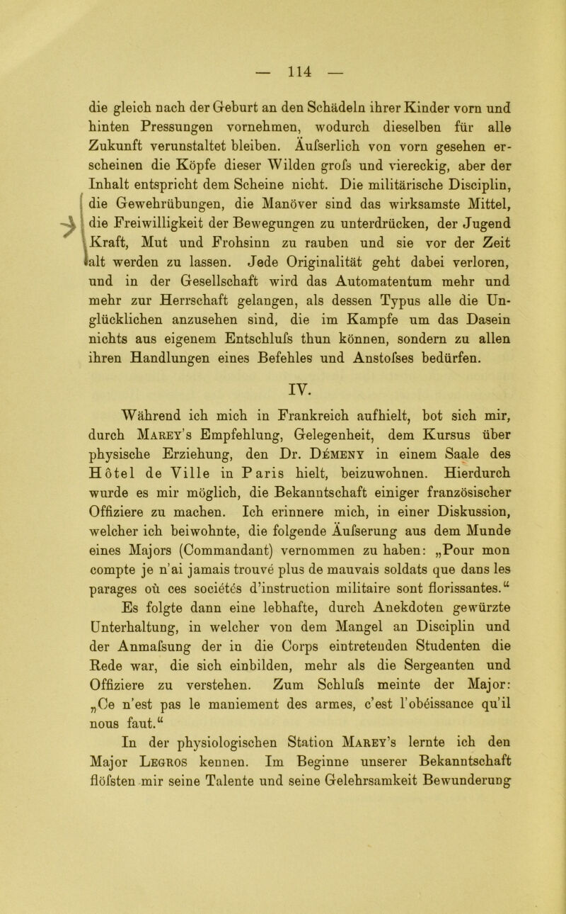 die gleicli nacb der Geburt an den Scbàdeln ihrer Kinder vorn nnd binten Pressungen vornehmen, wodurcb dieselben ftir alle Zukunft verunstaltet bleiben. Aufserlicb von vorn gesehen er- scbeinen die Kopfe dieser Wilden grof8 und viereckig, aber der Inbalt entspricbt dem Scbeine nicbt. Die militàriscbe Disciplin, die Gewebriibungen, die Manover sind das wirksamste Mittel, die Freiwilligkeit der Bewegnngen zu unterdriicken, der Jugend Kraft, Mut nnd Frohsinn zn rauben nnd sie vor der Zeit lalt werden zu lassen. Jede Originalitàt gebt dabei verloren, nnd in der Gesellscbaft wird das Automatentum mehr nnd mebr zur Herrscbaft gelangen, als dessen Typus alle die Un- glucklicben anzuseben sind, die im Kampfe um das Dasein nichts aus eigenem Entschlufs thun kònnen, sondern zu alien ibren Handlungen eines Befehles und Anstofses bediirfen. IY. Wàbrend icb micb in Frankreicb aufbielt, bot sich mir, durcb Marey’s Empfeblung, Gelegenbeit, dem Kursns iiber pbysiscbe Erziebung, den Dr. Démeny in einem Saale des Hotel de Ville in Paris bielt, beizuwobnen. Hierdnrcb wurde es mir moglicb, die Bekanntscbaft einiger franzòsiscber Offiziere zn macben. Icb erinnere micb, in einer Diskussion, welcber icb beiwobnte, die folgende Àufserung aus dem Munde eines Majors (Commandant) vernommen zu baben: „Pour mon compte je n’ai jamais trouvé plus de mauvais soldats que dans les parages où ces sociétés d’instruction militaire sont florissantes.u Es folgte dann eine lebbafte, durcb Anekdoten gewiirzte Unterbaltung, in welcber von dem Mangel an Disciplin und der Anmafsung der in die Corps eintretenden Studenten die Rede war, die sicb einbilden, mebr als die Sergeanten und Offiziere zu versteben. Zum Scblufs meinte der Major: „Oe n’est pas le maniement des armes, c’est l’obéissance quii nous faut.“ In der pbysiologiscben Station Marey's lernte icb den Major Legros kennen. Im Beginne unserer Bekanntscbaft flofsten mir seine Talente und scine Gelebrsamkeit Bewunderung