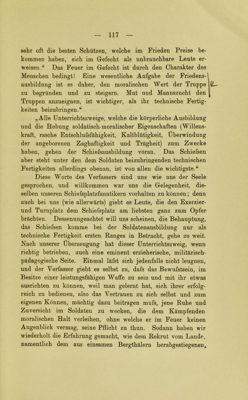 sebr oft die besten Schiitzen, welche im Frieden Preise be- kommen baben, sicb im Gefecbt als unbraucbbare Leute er- weisen.u Das Feuer im Gefecbt ist durcb den Charakter des Menschen bedingt ! Fine wesentlicbe Aufgabe der Friedens- ausbildnng ist es daher, den moraliscben Wert der Truppe \iL~ zu begriinden nnd zn steigern. Mut und Mannszucbt den [ Truppen anzueignen, ist wicbtiger, als ibr tecbniscbe Fertig- keiten beizubringen.u „Alle Unterricbtszweige, welcbe die korperlicbe Ausbildung nnd die BLebung soldatiscb-moraliscber Eigenschaften (Willens- kraft, rascbe Entscblufsfàbigkeit, Kaltbliitigkeit, tìberwindung der angeborenen Zagbaftigkeit und Tragbeit) zum Zwecke baben, geben der Scbiefsausbildung voran. Das Scbiefsen aber stebt unter den dem Soldaten beizubringenden tecbniscben Fertigkeiten allerdings obenan, ist von alien die wicbtigste.a Diese Worte des Verfassers sind uns wie aus der Seele gesprocben, und willkommen war uns die Gelegenbeit, die- selben unseren Scbiefsplatzfanatikern yorbalten zukònnen; denn aucb bei uns (wie allerwàrts) giebt es Leute, die den Exerzier- und Turnplatz dem Scbiefsplatz am liebsten ganz zum Opfer bràcbten. Dessenungeacbtet will uns scbeinen, die Bebauptung, das Scbiefsen komme bei der Soldatenausbildung nur als tecbniscbe Fertigkeit ersten Ranges in Betracbt, gebe zu weit. Nacb unserer Uberzeugung bat dieser Unterricbtszweig, wenn ricbtig betrieben, aucb eine eminent erzieberiscbe, militariscb- pàdagogiscbe Seite. Einmal làfst sicb jedenfalls nicbt leugnen, und der Verfasser giebt es selbst zu, dafs das Bewufstsein, im Besitze einer leistungsfàbigen Waffe zu sein und mit ibr etwas ausricbten zu kònnen, weil man gelernt bat, sicb ibrer erfolg- reicb zu bedienen, also das Yertrauen zu sicb selbst und zum eigenen Kònnen, màcbtig dazu beitragen mufs, jene Rube und Zuversicbt im Soldaten zu wecken, die dem Kàmpfenden moraliscben Halt verleiben, obne welcbe er im Feuer keinen Augenblick vermag, seine Pflicbt zu tbun. Sodann baben wir wiederbolt die Erfabrung gemacbt, wie dem Rekrut vom Lande,, namentlicb dem aus einsamen Bergtbalern berabgestiegenenj.