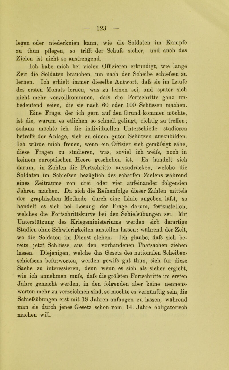 legen oder niederknien kann, wie die Soldaten im Kampfe zu thun pflegen, so trifft der Scbufs sicber, und auch das Zielen ist nicbt so anstrengend. lek Labe inich bei vielen Offizieren erkundigt, wie lange Zeit die Soldaten braueben, uni nacb der Scbeibe sebiefsen zu lernen. Icb erbielt immer dieselbe Autwort, dafs sie ira Laufe des ersten Monats lernen, was zu lernen sei, und spiiter sicb niebt mebr vervollkommnen, dafs die Fortscbritte ganz un- bedeutend seien, die sie nacb 60 oder 100 Scbiissen maeben. Eine Frage, der ich gern auf den Grand komraen mòcbte, ist die, warura es etlicben so scbnell gelingt, ricbtig zu treffen ; sodann mòcbte icb die individuellen Unterscbiede studieren betreffs der Anlage, sicb zu einera guten Scbiitzen auszubilden. Icb wiirde micb freuen, wenn ein Offìzier sicb gemiifsigt sabe, diese Fragen zu studieren, was, soviel icb weifs, nocb in keinem europaiseben Heere gesebeben ist. Es bandelt sicb darum, in Zablen die Fortscbritte auszudriicken, welcbe die Soldaten im Sebiefsen beziiglicb des sebarfen Zielens wabrend eines Zeitraums von drei oder vier aufeinander folgenden Jabren maeben. Da sicb die Reibenfolge dieser Zablen mittels der grapbiscben Metbode durcb eine Linie angeben lafst, so bandelt es sicb bei Lòsung der Frage darum, festzustellen, welcbes die Fortscbrittskurve bei den Scbiefsubungen sei. Mit Unterstiitzung des Kriegsministeriums werden sicb derartige Studien obne Scbwierigkeiten anstellen lassen : wabrend der Zeit, wo die Soldaten im Dienst steben. Icb glaube, dafs sicb be- reits jetzt Scbltisse aus den vorbandenen Tbatsacben zieben lassen. Diejenigen, welcbe das Gesetz des nationalen Scbeiben- sebiefsens befurworten, werden gewifs gut tbun, sicb fiir diese Sacbe zu interessieren, denn wenn es sicb als sieber ergiebt, wie icb annebmen mufs, dafs die gròfsten Fortscbritte im ersten Jabre gemacbt werden, in den folgenden aber keine nennens- werten mebr zu verzeiebnen sind, so mòcbte es vernunftig sein, die Scbiefsubungen erst mit 18 Jabren anfangen zu lassen, wabrend man sie durcb jenes Gesetz sebon vom 14. Jabre obligatoriscb maeben will.