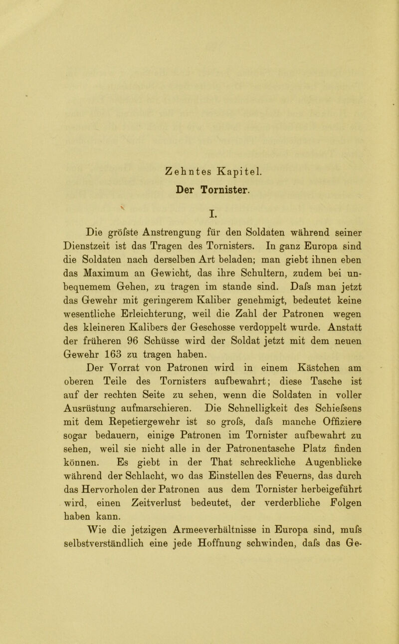 Zehntes Kapitel. Der Tornister. Die gròfste Anstrenguug fur den Soldaten wàhrend seiner Dienstzeit ist das Tragen des Tornisters. In ganz Europa sind die Soldaten nach derselben Art beladen; man giebt ihnen eben das Maximum an Gewicht, das ihre Schultern, zudem bei un- bequemem Geben, zu tragen im stande sind. Dafs man jetzt das Gewebr mit geringerem Kaliber genebmigt, bedeutet keine wesentliche Erleichterung, weil die Zahl der Patronen wegen des kleineren Kalibers der Gescbosse verdoppelt wurde. Anstatt der friiberen 96 Schusse wird der Soldat jetzt mit dem neuen Gewebr 163 zu tragen baben. Der Vorrat von Patronen wird in einem Kastcben am oberen Teile des Tornisters aufbewabrt ; diese Tasche ist auf der recbten Seite zu seben, wenn die Soldaten in voller Ausriistung aufmarscbieren. Die Scbnelligkeit des Schiefsens mit dem Repetiergewebr ist so grofs, dafs manche Offiziere sogar bedauern, einige Patronen im Tornister aufbewabrt zu seben, weil sie nicbt alle in der Patronentascbe Platz finden konnen. Es giebt in der That scbrecklicbe Augenblicke wahrend der Scblacbt, wo das Einstellen des Eeuerns, das durch das Hervorholen der Patronen aus dem Tornister herbeigefiihrt wird, einen Zeitverlust bedeutet, der verderbliche Folgen baben kann. Wie die jetzigen Armeeverbaltnisse in Europa sind, mufs selbstverstàndlich eine jede Hoffnung scbwinden, dafs das Ge-