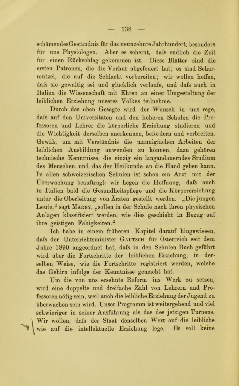 scbamendesGestandnis fttr das neunzebnte Jabrbundert, besonders fiir uns Physiologen. Aber es scbeint, dafs endlicb die Zeit fiir einen Ruckscblag gekommen ist. Diese Blàtter sind die ersten Patronen, die die Vorhut abgefeuert hat; es sind Scbar- mutzel, die auf die Scblacht vorbereiten ; wir wollen boffen, daf9 sie gewaltig sei und gliicklich verlaufe, nnd dafs aucb in Italien die Wissenschaft mit Ebren an einer Umgestaltung der leiblicben Erziebung unseres Volkes teilnebme. Durcb das oben Gesagte wird der Wunscb in uns rege, dafs auf den Universitaten und den bòberen Scbulen die Pro- fessoren und Lebrer die korperlicbe Erziebung studieren und die Wicbtigkeit derselben anerkennen, befordern und verbreiten. Gewifs, um mit Verstandnis die mannigfacben Arbeiten der leiblicben Ausbildung anwenden zu konnen, dazu gebòren tecbniscbe Kenntnisse, die einzig ein langandauerndes Studium des Menscben und das der Heilkunde an die Hand geben kann. In alien scbweizeriscben Scbulen ist scbon ein Arzt mit der tìberwacbung beauftragt; wir begen die Hoffnung, dafs aucb in Italien bald die Gesundbeitspflege und die Korpererziebung unter die Oberleitung von Àrzten gestellt werden. „Diejungen Leute,u sagt Marey, „sollen in der Scbule nacb ibren pbysiscben Anlagen klassifìziert werden, wie dies gescbiebt in Bezug auf ibre geistigen Fabigkeiten. “ Icb babe in einem friiheren Kapitel darauf bingewiesen, dafs der Unterricbtsminister Gautsch fiir Osterreicb seit dem Jabre 1890 angeordnet bat, dafs in den Scbulen Bucb gefiibrt wird iiber die Fortscbritte der leiblicben Erziebung, in der- selben Weise, wie die Fortscbritte registriert werden, welcbe das Gebirn infolge der Kenntnisse gemacbt bat. Um die von uns ersebnte Beform ins Werk zu setzen, wird eine doppelte und dreifacbe Zabl von Lebrern und Pro- fessoren nòtig sein, weil aucb dieleiblicbe Erziebung der Jugend zu iiberwacben sein wird. Unser Programm ist weitergebend und viel scbwieriger in seiner Ausfùbrung als das des jetzigen Turnens. \Wir wollen, dafs der Staat denselben Wert auf die leiblicbe wie auf die intellektuelle Erziebung lege. Es soli keine