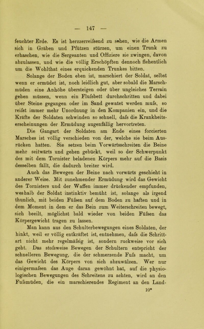 feucbter Erde. Es ist berzzerreifsend zu seben, wie die Armen sicb in Gràben und Pfiitzen stiirzen, um einen Trunk zu erbascben, wie die Sergeanten und Offiziere sie zwingen, davon abzulassen, und wie die vollig Erscbòpften dennocb flebentlicb uni die Wohlthat eines erquickenden Trunkes bitten. Solange der Boden eben ist, marschiert der Soldat, selbst wenn er ermudet ist, nocb leidlich gut, aber sobald die Marscb- miiden eine Anbòbe iibersteigen oder iiber ungleiches Terrain geben miissen, wenn ein Flufsbett durchschritten und dabei iiber Steine gegangen oder im Sand gewatet werden mufs, so reifst immer inebr Unordnung in den Kompanien ein, und die Kràfte der Soldaten scbwinden so schnell, dafs die Krankbeits- erscbeinungen der Ermiidung augenfallig bervortreten. Die Gangart der Soldaten am Ende eines forcierten Marscbes ist vollig verscbieden von der, welcbe sie beim Aus- riicken batten. Sie setzen beim Vorwàrtsscbreiten die Beine mebr seitwàrts und geben gebiickt, weil so der Scbwerpunkt des mit dem Tornister beladenen Kòrpers mebr auf die Basis desselben fàllt, die dadurcb breiter wird. Aucb das Bewegen der Beine nacb vorwàrts gescbiebt in anderer Weise. Mit zunebmender Ermiidung wird das Gewicbt des Tornisters und der Waffen immer driickender empfunden, wesbalb der Soldat instinktiv bemiibt ist, solange als irgend tbunlicb, mit beiden Fiifsen auf dem Boden zu baften und in dem Moment in dem er das Bein zum Weiterscbreiten bewegt, sicb beeilt, moglicbst bald wieder von beiden Fiifsen das Kòrpergewicbt tragen zu lassen. Man kann aus den Scbulterbewegungen eines Soldaten, der binkt, weil er vollig entkràftet ist, entnebmen, dafs die Scbritt- art nicbt mebr regelmàfsig ist, sondern ruckweise vor sicb gebt. Das stofsweise Bewegen der Scbultern entspricbt der scbnelleren Bewegung, die der scbmerzende Fufs macbt, um das Gewicbt des Korpers von sicb abzuwalzen. Wer nur einigermafsen das Auge daran gewòbnt bat, auf die physio- logiscben Bewegungen des Scbreitens zu acbten, wird an den Fufsmiiden, die ein marscbierendes Regiment an den Land- 10*