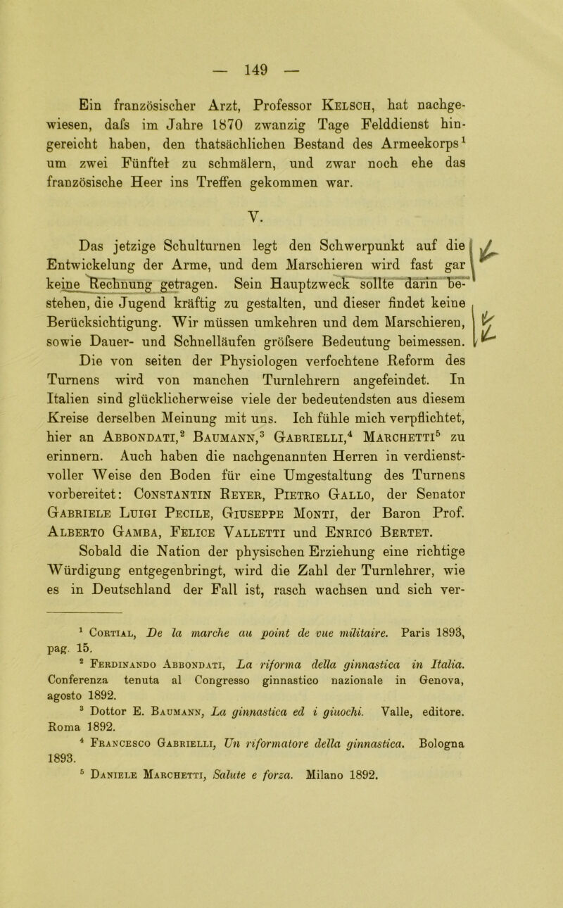 Ein franzòsischer Arzt, Professor Kelsch, bat nacbge- wiesen, dafs im Jabre 1870 zwanzig Tage Felddienst bin- gereicbt baben, den tbatsàcblicben Bestand des Armeekorps1 um zwei Fùnftel zu scbmalern, und zwar noch ebe das franzòsiscbe Heer ins Treffen gekommen war. y. Das jetzige Scbulturnen legt den Scbwerpunkt auf die Entwickelnng der Arme, und dem Marscbieren wird fast gar keine Recbnung getragen. Sein Hauptzweck solite darin be- steben, die Jugend kràftig zu gestalten, und diesel’ findet keine Beriicksicbtigung. Wir miissen umkebren und dem Marscbieren, sowie Dauer- und Scbnellaufen gròfsere Bedeutung beimessen. Die von seiten der Pbysiologen verfocbtene Beform des Turnens wird von mancben Turnlebrern angefeindet. In Italien sind glticklicberweise viele der bedeutendsten aus diesem Kreise derselben Meinung mit uns. Icb fiible micb verpflicbtet, bier an Abbondati,2 Baumann,3 Gabrielli,4 Marchetti5 zu erinnern. Aucb baben die nacbgenannten Herren in verdienst- voller Weise den Boden tur eine Umgestaltung des Turnens vorbereitet: Constantin Beyer, Pietro Gallo, der Senator Gabriele Luigi Pecile, Giuseppe Monti, der Baron Prof. Alberto Gamba, Felice Valletti und Enrico Bertet. Sobald die Nation der pbysiscben Erziebung eine ricbtige Wiirdigung entgegenbringt, wird die Zabl der Turnlebrer, wie es in Deutscbland der Fall ist, rascb wacbsen und sicb ver- 1 Cortial, De la marche au point de vue militane. Paris 1893, pag. 15. 2 Ferdinando Abbondati, La riforma della ginnastica in Italia. Conferenza tenuta al Congresso ginnastico nazionale in Genova, agosto 1892. 3 Dottor E. Baumann, La ginnastica ed i giuochi. Valle, editore. Roma 1892. 4 Francesco Gabrielli, Un riformatore della ginnastica. Bologna 1893. 5 Daniele Marchetti, Salute e forza. Milano 1892.