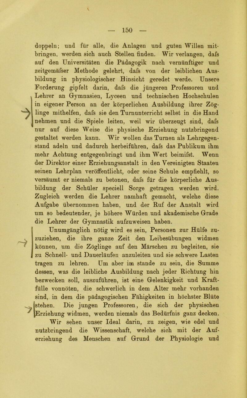 doppeln; und fiir alle, die Anlagen und guten Willen mit- bringen, werden sicb auch Stellen fìnden. Wir verlangen, dafs auf den Universitaten die Pàdagogik riacb verminftiger und zeitgemàfser Methode gelehrt, dafs von der leiblicben Aus- bildung in pbysiologischer Binsicbt geredet werde. Unsere Forderung gipfelt darin, dafs die jùngeren Professoren und Lehrer an Gymnasien, Lyceen und tecbniscben Hocbscbulen in eigener Person an der kòrperlicben Ausbildung ihrer Zòg- linge mithelfen, dafs sie den Turnunterricbt selbst in die Hand nebmen und die Spiele leiten, weil wir tiberzeugt sind, dafs nur auf diese Weise die pbysiscbe Erziehung nutzbringend gestaltet werden kann. Wir wollen das Turnen als Lebrgegen- stand adeln und dadurcb berbeifiibren, dafs das Publikum ihm mehr Achtung entgegenbringt und ihm Wert beimifst. Wenn der Direktor einer Erziebungsanstalt in den Yereinigten Staaten seinen Lebrplan veroffentlicbt, oder seine Schule empfieblt, so versaumt er niemals zu betonen, dafs fiir die kòrperlicbe Aus- bildung der Scbuler speciell Sorge getragen werden wird. Zugleicb werden die Lebrer nambaft gemaebt, welcbe diese Aufgabe ubernommen baben, und der Ruf der Anstalt wird um so bedeutender, je bobere Wiirden und akademiscbe Grade die Lebrer der Gymnastik aufzuweisen baben. Unumganglicb nòtig wird es sein, Personen zur Htilfe zu- zuzieben, die ibre ganze Zeit den Leibesiibungen widmen konnen, um die Zoglinge auf den Marscben zu begleiten, sie zu Schnell- und Dauerlàufen anzuleiten und sie scbwere Lasten tragen zu lebren. Um aber im stando zu sein, die Summe dessen, was die leiblicbe Ausbildung nacb jeder Ricbtung bin bezwecken soli, auszufiibren, ist eine Gelenkigkeit und Kraft- fiille vonnoten, die scbwerlicb in dem Alter mebr vorbanden sind, in dem die padagogiscben Fàbigkeiten in boebster Biute steben. Die jungen Professoren, die sicb der pbysiscben [Erziebung widmen, werden niemals das Bediirfnis ganz decken. Wir seben unser Ideal darin, zu zeigen, wie edel und nutzbringend die Wissenscbaft, welcbe sicb mit der Auf- erziebung des Menscben auf Grund der Pbysiologie und