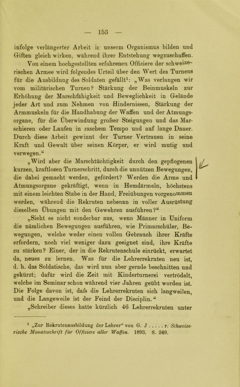infolge verlangerter Arbeit ir ucserm Organismus bilden und Giften gleich wirken, wabrend ibrer Entstebung wegzuschaffen. Von einem hocbgestellten erfabrenen Offìziere der scbweiz©- riscben Armee wird folgendes Urteil iiber den Werfc des Turnens fiir die Ausbildung des Soldaten gefallt1: „Was verlangen wir vom militàrischen Turnen? Stàrkung der Beinmuskeln zur Erbòbung der Marscbfabigkeit und Beweglicbkeit in Gelande jeder Art und zum Nebmen von Hindernissen, Stàrkung der Armmuskeln fiir die Handbabung der Waffen und der Atmungs- organe, fiir die tìberwindung grofser Steigungen und das Mar- scbieren oder Laufen in rascbem Tempo und auf lange Dauer. Durcb diese Arbeit gewinnt der Turner Yertrauen in seme Kraft und Gewalt iiber seinen Kòrper, er wird mutig und verwegen.u „Wird aber die Marscbtiicbtigkeit durcb den gepflogenen kurzen, kraftlosen Turnerscbritt, durcb die unniitzen Bewegungen, die dabei gemacbt werden, gefòrdert? Werden die Arme und Atmungsorgane gekràftigt, wenn in Hemdàrmeln, bocbstens mit einem leicbten Stabe in der Hand, Freiiibungen vorgenonimen werden, wabrend die Bekruten nebenan in voller Ausriistung dieselben Ubungen mit den Gewebren ausfiibren?14 „Siebt es nicbt sonderbar aus, wenn Miinner in Uniform die niimlicben Bewegungen ausfiibren, wie Primarscbiiler, Be- wegungen, welcbe weder einen vollen Gebraucb ibrer Krafte erfordern, nocb viel weniger dazu geeignet sind, ibre Krafte zu starken? Einer, der in die Rekrutenscbule einriickt, erwartet da, neues zu lernen. Was fiir die Lebrerrekruten neu ist, d. b. das Soldatiscbe, das wird nun aber gerade bescbnitten und gekiirzt; dafiir wird die Zeit mit Kinderturnerei vertròdelt, welcbe im Seminar scbon wabrend vier Jabren geiibt worden ist. Die Folge davon ist, dafs die Lebrerrekruten sicb langweilen, und die Langeweile ist der Feind der Disciplin. u „Scbreiber dieses batte kiirzlicb 46 Lebrerrekruten unter 1 „Zur KekrutenausbilduDg der Lehrer“ von G. J r. Schweize- risclie Monatssclirift fiir Offìziere aller Waffen. 1893. S. 349.