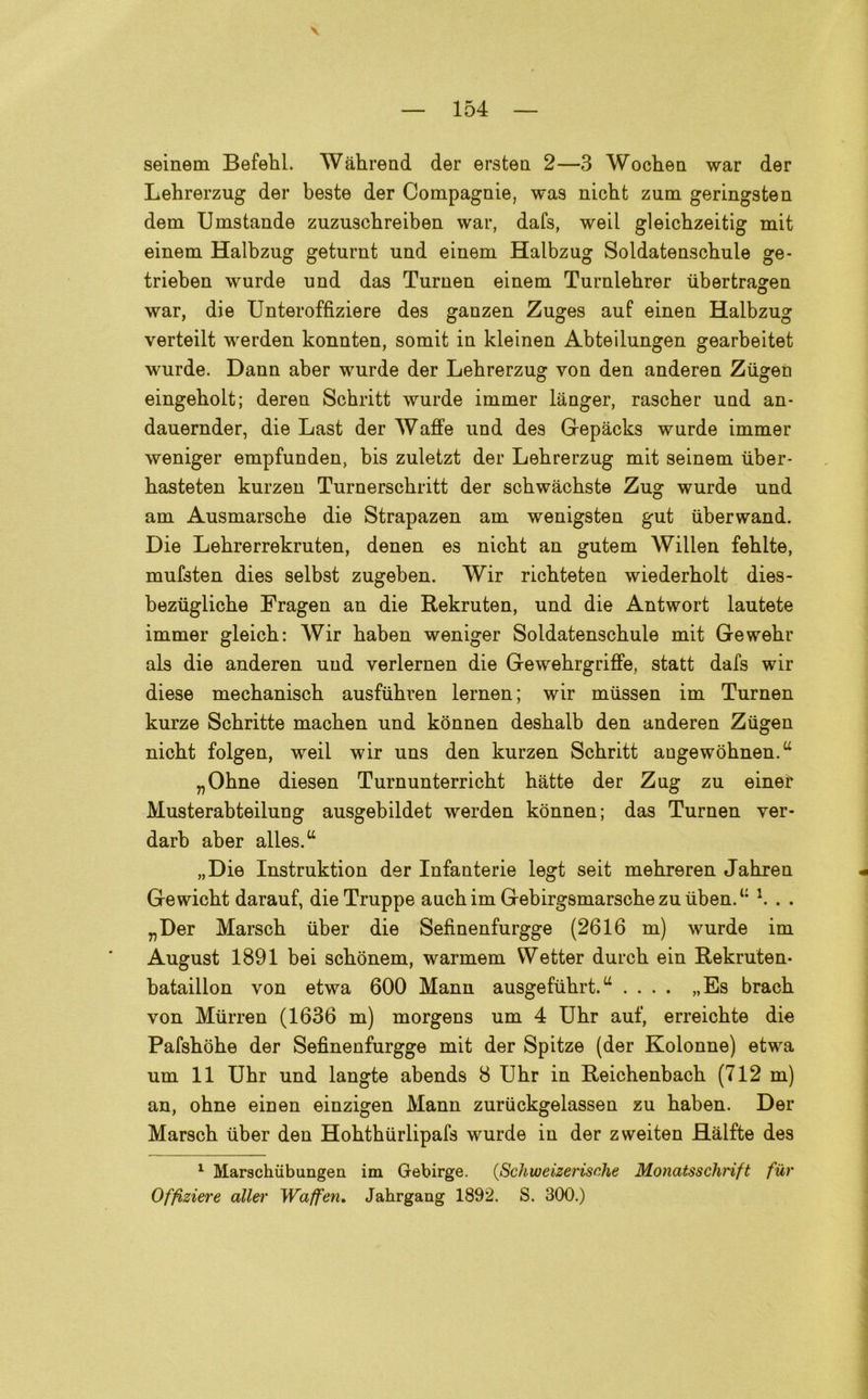 \ seinem Befehl. Wàhrend der ersten 2—3 Wochen war der Lehrerzug der beste der Compagnie, wa9 nicht zum geringsten dem Umstande zuzuscbreiben war, dafs, weil gleicbzeitig mit einem Halbzug geturnt und einem Halbzug Soldatenscbule ge- trieben wurde und das Turnen einem Turnlehrer iibertragen war, die Unteroffiziere des ganzen Zuges auf einen Halbzug verteilt werden konnten, somit in kleinen Abteilungen gearbeitet wurde. Dann aber wurde der Lehrerzug von den anderen Ziigen eingeholt; deren Schritt wurde immer langer, rascher und an- dauernder, die Last der Waffe und des Gepàcks wurde immer weniger empfunden, bis zuletzt der Lehrerzug mit seinem iiber- hasteten kurzen Turnerschritt der schwàchste Zug wurde und am Ausmarsche die Strapazen am wenigsten gut iiberwand. Die Lehrerrekruten, denen es nicht an gutem Willen fehlte, mufsten dies selbst zugeben. Wir richteten wiederholt dies- beziigliche Fragen an die Rekruten, und die Antwort lautete immer gleich: Wir haben weniger Soldatenschule mit Gewehr als die anderen und verlernen die Gewehrgriffe, statt dafs wir diese mechanisch ausfuhren lernen; wir miissen im Turnen kurze Schritte machen und konnen deshalb den anderen Ziigen nicht folgen, weil wir uns den kurzen Schritt angewohnen.u „Ohne diesen Turnunterricht hatte der Zug zu einer Musterabteilung ausgebildet werden konnen; das Turnen ver- darb aber alles.u „Die Instruktion der Infanterie legt seit mehreren Jahren Gewicht darauf, die Truppe auchim Gebirgsmarschezuuben.‘: \ . . „Der Marsch iiber die Sefinenfurgge (2616 m) wurde im August 1891 bei schònem, warmem VVetter durch ein Rekruten- bataillon von etwa 600 Mann ausgefiihrt.u .... „Es brach von Miirren (1636 m) morgens um 4 Uhr auf, erreichte die Pafshòhe der Sefinenfurgge mit der Spitze (der Kolonne) etwa um 11 Uhr und langte abends 8 Uhr in Reichenbach (712 m) an, ohne einen einzigen Mann zuriickgelassen zu haben. Der Marsch iiber den Hohthiirlipafs wurde in der zweiten Hàlfte des 1 Marschùbungen im Gebirge. (Schweizerische Monatsschrìft fur Offiziere allei' Waffen. Jahrgang 1892. S. 300.)