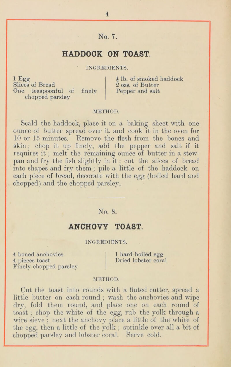 No. 7. HADDOCK ON TOAST. INGREDIENTS. 1 Egg Slices of Bread One teaspoonful of finely chopped parsley ^ lb. of smoked haddock 2 ozs. of Butter Pepper and salt METHOD. Scald the haddock, place it on a baking sheet with one ounce of butter spread over it, and cook it in the oven for 10 or 15 minutes. Remove the flesh from the bones and skin; chop it up finely, add the pepper and salt if it requires it; melt the remaining ounce of butter in a stew- pan and fry the fish slightly in it; cut the slices of bread into shapes and fry them ; pile a little of the haddock on each piece of bread, decorate with the egg (boiled hard and chopped) and the chopped parsley. No. 8. ANCHOVY TOAST. INGREDIENTS. 4 boned anchovies I 1 hard-boiled egg 4 pieces toast Dried lobster coral Finely-chopped parsley METHOD. Cut the toast into rounds with a tinted cutter, spread a little butter on each round ; wash the anchovies and wipe dry, fold them round, and place one on each round of toast; chop the white of the egg, rub the yolk through a wire sieve ; next the anchovy place a little of the white of the egg, then a little of the yolk ; sprinkle over all a bit of chopped parsley and lobster coral. Serve cold.