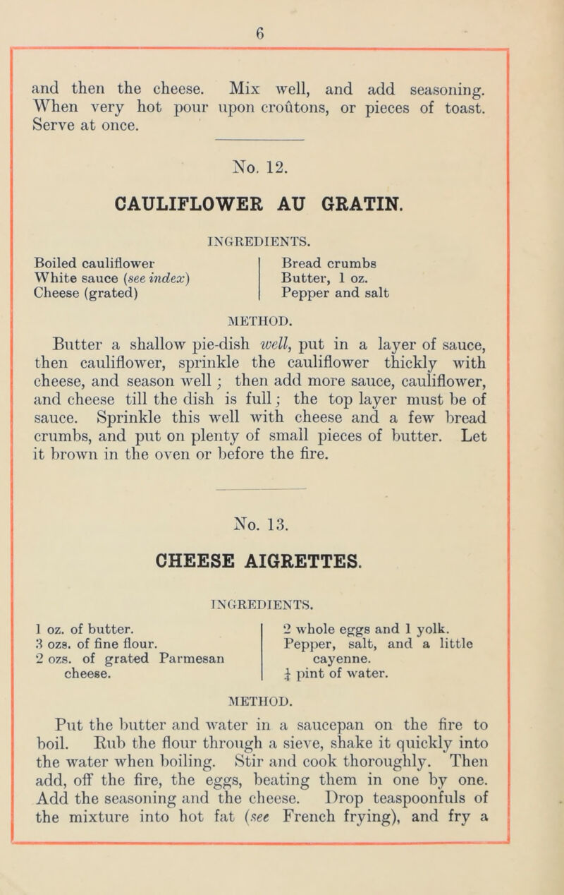 and then the cheese. Mix Avell, and add seasoning. When very hot pour upon croutons, or pieces of toast. Serve at once. No. 12. CAULIFLOWER AU GRATIN. INGREDIENTS. Boiled cauliflower White sauce (see index) Cheese (grated) Bread crumbs Butter, 1 oz. Pepper and salt METHOD. Butter a shallow pie-dish ivell, put in a layer of sauce, then cauliflower, sprinkle the cauliflower thickly with cheese, and season well; then add more sauce, cauliflower, and cheese till the dish is full; the top layer must be of sauce. Sprinkle this well with cheese and a few bread crumbs, and put on plenty of small pieces of butter. Let it brown in the oven or before the fire. No. 13. CHEESE AIGRETTES. INGREDIENTS. 1 oz. of butter. 3 oz9. of fine flour. 2 ozs. of grated Parmesan cheese. 2 whole eggs and 1 yolk. Pepper, salt, and a little cayenne. 1 pint of water. METHOD. Put the butter and water in a saucepan on the fire to boil. Rub the flour through a sieve, shake it quickly into the water when boiling. Stir and cook thoroughly. Then add, off the fire, the eggs, beating them in one by one. Add the seasoning and the cheese. Drop teaspoonfuls of the mixture into hot fat (see French frying), and fry a