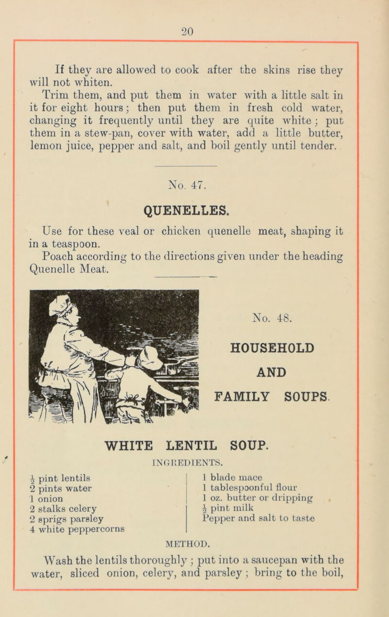 If they are allowed to cook after the skins rise they will not whiten. Trim them, and put them in water with a little salt in it for eight hours; then put them in fresh cold water, changing it frequently until they are quite white; put them in a stew-pan, cover with water, add a little butter, lemon juice, pepper and salt, and boil gently until tender. No. 47. QUENELLES. Use for these veal or chicken quenelle meat, shaping it in a teaspoon. Poach according to the directions given under the heading Quenelle Meat. No. 48. HOUSEHOLD AND FAMILY SOUPS. WHITE LENTIL SOUP. INGREDIENTS. 1 blade mace 1 tablespoonful flour 1 oz. butter or dripping \ pint milk Pepper and salt to taste METHOD. Wash the lentils thoroughly ; put into a saucepan with the water, sliced onion, celery, and parsley ; bring to the boil, a pint lentils 2 pints water 1 onion 2 stalks celery 2 sprigs parsley 4 white peppercorns