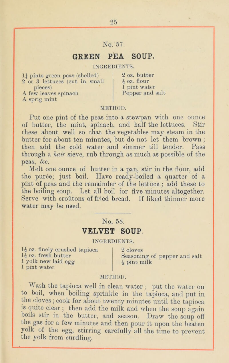 No.'57. GREEN PEA SOUP. INGREDIENTS. 14 pints green peas (shelled) 2 or 3 lettuces (cut in small pieces) A few leaves spinach A sprig mint 2 oz. butter 4 oz. flour 1 pint water Pepper and salt METHOD. Put one pint of the peas into a stewpan with one ounce of butter, the mint, spinach, and half the lettuces. Stir these about well so that the vegetables may steam in the butter for about ten minutes, but do not let them brown ; then add the cold water and simmer till tender. Pass through a hair sieve, rub through as much as possible of the peas, &c. Melt one ounce of butter in a pan, stir in the flour, add the puree; just boil. Have ready-boiled a quarter of a pint of peas and the remainder of the lettuce ; add these to the boiling soup. Let all boil for five minutes altogether. Serve with croutons of fried bread. If liked thinner more water may be used. Wash the tapioca well in clean waiter ; put the water on to boil, when boiling sprinkle in the tapioca, and put in the cloves; cook for about twenty minutes until the tapioca is quite clear; then add the milk and when the soup again boils stir in the butter, and season. Draw the soup off the gas for a few minutes and then pour it upon the beaten yolk of the egg, stirring carefully all the time to prevent the yolk from curdling. No. 58. VELVET SOUP. INGREDIENTS. 1J oz. finely crushed tapioca D oz. fresh butter 1 yolk new laid egg 1 pint water 2 cloves Seasoning of pepper and salt 4 pint milk METHOD.