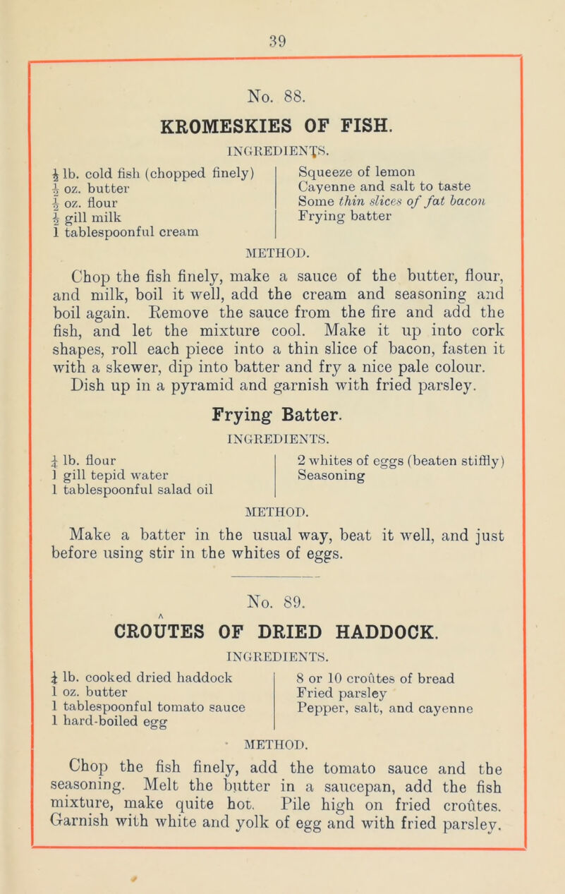 No. 88. KROMESKIES OF FISH. INGREDIENTS. \ lb. cold fish (chopped finely) ^ oz. butter \ oz. flour ^ gill milk 1 tablespoonful cream Squeeze of lemon Cayenne and salt to taste Some thin slices of fat bacon Frying batter METHOD. Chop the fish finely, make a sauce of the butter, flour, and milk, boil it well, add the cream and seasoning and boil again. Remove the sauce from the fire and add the fish, and let the mixture cool. Make it up into cork shapes, roll each piece into a thin slice of bacon, fasten it with a skewer, dip into batter and fry a nice pale colour. Dish up in a pyramid and garnish with fried parsley. Frying Batter. INGREDIENTS. £ lb. flour 2 whites of eggs (beaten stiffly) 1 gill tepid water Seasoning 1 tablespoonful salad oil METHOD. Make a batter in the usual way, beat it well, and just before using stir in the whites of eggs. No. 89. CROUTES OF DRIED HADDOCK. INGREDIENTS. i lb. cooked dried haddock 1 oz. butter 1 tablespoonful tomato sauce 1 hard-boiled egg 8 or 10 croutes of bread Fried parsley Pepper, salt, and cayenne METHOD. Chop the fish finely, add the tomato sauce and the seasoning. Melt the blitter in a saucepan, add the fish mixture, make quite hot. Pile high on fried croutes. Garnish with white and yolk of egg and with fried parsley.