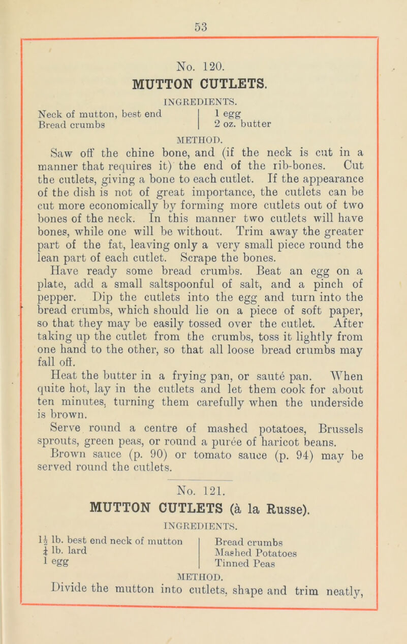 No. 120. MUTTON CUTLETS. INGREDIENTS. Neck of mutton, best end l egg Bread crumbs 2 oz. butter METHOD. Saw off the chine bone, and (if the neck is cut in a manner that requires it) the end of the rib-bones. Cut the cutlets, giving a bone to each cutlet. If the appearance of the dish is not of great importance, the cutlets can be cut more economically by forming more cutlets out of two bones of the neck. In this manner two cutlets will have bones, while one will be without. Trim away the greater part of the fat, leaving only a very small piece round the lean part of each cutlet. Scrape the bones. Have ready some bread crumbs. Beat an egg on a plate, add a small saltspoonful of salt, and a pinch of pepper. Dip the cutlets into the egg and turn into the bread crumbs, which should lie on a piece of soft paper, so that they may be easily tossed over the cutlet. After taking up the cutlet from the crumbs, toss it lightly from one hand to the other, so that all loose bread crumbs may fall off. Heat the butter in a frying pan, or saute pan. When quite hot, lay in the cutlets and let them cook for about ten minutes, turning them carefully when the underside is brown. Serve round a centre of mashed potatoes, Brussels sprouts, green peas, or round a puree of haricot beans. Brown sauce (p. 90) or tomato sauce (p. 94) may be served round the cutlets. No. 121. MUTTON CUTLETS (a la Russe). INGREDIENTS. 14 lb. best end neck of mutton 4 lb. lard 1 egg Bread crumbs Mashed Potatoes Tinned Peas METHOD. Divide the mutton into cutlets, shape and trim neatly,