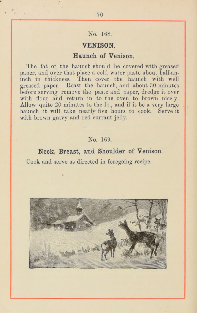 No. 168. VENISON. Haunch of Venison. The fat of the haunch should be covered with greased paper, and over that place a cold water paste about half-an- inch in thickness. Then cover the haunch with well greased paper. Roast the haunch, and about 30 minutes before serving remove the paste and paper, dredge it over with flour and return in to the oven to brown nicely. Allow quite 20 minutes to the lb., and if it be a very large haunch it will take nearly five hours to cook. Serve it with brown gravy and red currant jelly. No. 169. Neck, Breast, and Shoulder of Venison. Cook and serve as directed in foregoing recipe.