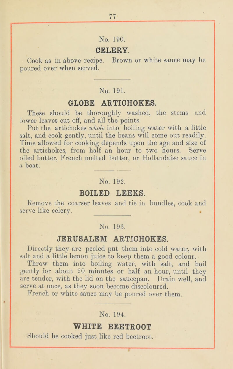 CELERY. Cook as in above recipe. Brown or white sauce may be poured over when served. No. 191. GLOBE ARTICHOKES. These should be thoroughly washed, the stems and lower leaves cut off, and all the points. Put the artichokes whole into boiling water with a little salt, and cook gently, until the beans will come out readily. Time allowed for cooking depends upon the age and size of the artichokes, from half an hour to two hours. Serve oiled butter, French melted butter, or Hollandaise sauce in a boat. No. 192. BOILED LEEKS. Remove the coarser leaves and tie in bundles, cook and serve like celery. No. 193. JERUSALEM ARTICHOKES. Directly they are peeled put them into cold water, with salt and a little lemon juice to keep them a good colour. Throw7 them into boiling water, with salt, and boil gently for about 20 minutes or half an hour, until they are tender, with the lid on the saucepan. Drain well, and serve at once, as they soon become discoloured. French or vrhite sauce may be poured over them. No. 194. WHITE BEETROOT Should be cooked just like red beetroot.