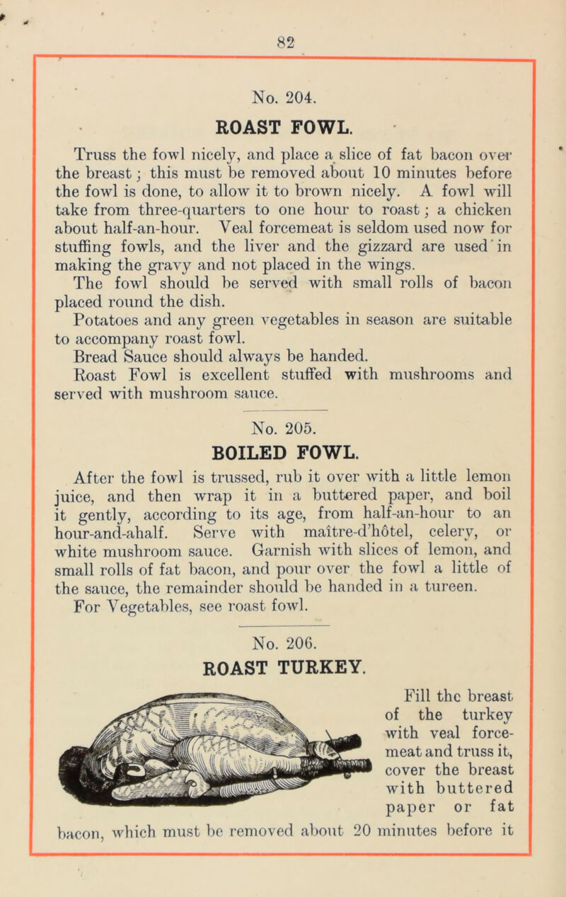 No. 204. ROAST FOWL. Truss the fowl nicely, and place a slice of fat bacon over the breast; this must be removed about 10 minutes before the fowl is done, to allow it to brown nicely. A fowl will take from three-quarters to one hour to roast; a chicken about half-an-hour. Yeal forcemeat is seldom used now for stuffing fowls, and the liver and the gizzard are used in making the gravy and not placed in the wings. The fowl should be served with small rolls of bacon placed round the dish. Potatoes and any green vegetables in season are suitable to accompany roast fowl. Bread Sauce should always be handed. Roast Fowl is excellent stuffed with mushrooms and served with mushroom sauce. No. 205. BOILED FOWL. After the fowl is trussed, rub it over with a little lemon juice, and then wrap it in a buttered paper, and boil it gently, according to its age, from half-an-hour to an hour-and-ahalf. Serve with maitre-d’hotel, celery, or white mushroom sauce. Garnish with slices of lemon, and small rolls of fat bacon, and pour over the fowl a little of the sauce, the remainder should be handed in a tureen. For Vegetables, see roast fowl. No. 206. ROAST TURKEY. Fill the breast of the turkey •with veal force- meat and truss it, cover the breast with buttered paper or fat bacon, which must be removed about 20 minutes before it