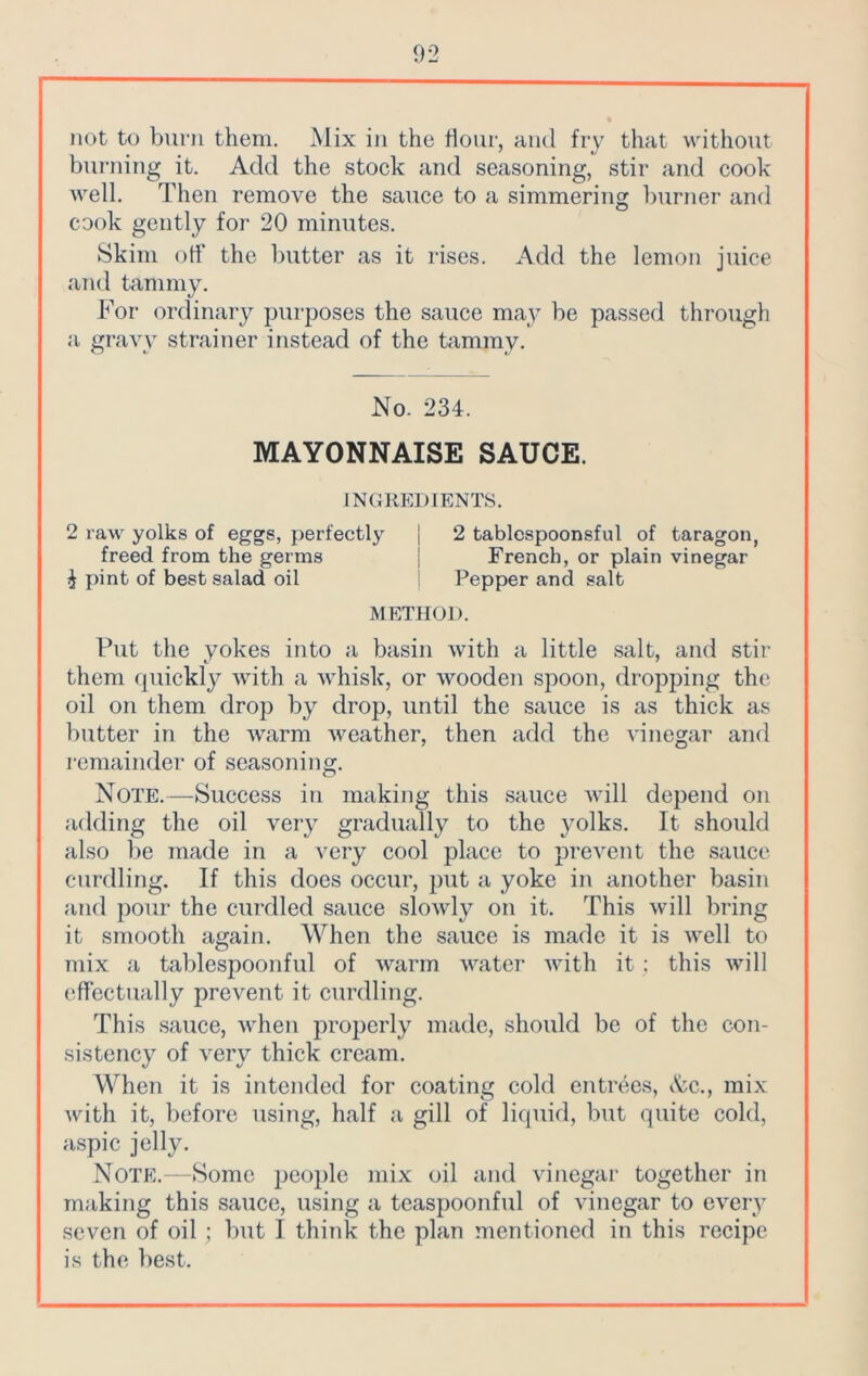 not to burn them. Mix in the flour, and fry that without burning it. Add the stock and seasoning, stir and cook well. Then remove the sauce to a simmering burner and cook gently for 20 minutes. Skim off the butter as it rises. Add the lemon juice and tammy. For ordinary purposes the sauce may be passed through a gravy strainer instead of the tammy. No. 234. MAYONNAISE SAUCE. INGREDIENTS. 2 raw yolks of eggs, perfectly | 2 tablespoonsful of taragon, freed from the germs j French, or plain vinegar ^ pint of best salad oil Pepper and salt METHOD. Put the yokes into a basin with a little salt, and stir them quickly with a whisk, or wooden spoon, dropping the oil on them drop by drop, until the sauce is as thick as butter in the warm weather, then add the vinegar and remainder of seasoning. Note.—Success in making this sauce will depend on adding the oil very gradually to the yolks. It should also be made in a very cool place to prevent the sauce curdling. If this does occur, put a yoke in another basin and pour the curdled sauce slowly on it. This will bring it smooth again. When the sauce is made it is well to mix a tablespoonful of warm water with it ; this will effectually prevent it curdling. This sauce, when properly made, should be of the con- sistency of very thick cream. When it is intended for coating cold entrees, Ac., mix with it, before using, half a gill of liquid, but quite cold, aspic jelly. Note.—Some people mix oil and vinegar together in making this sauce, using a teaspoonful of vinegar to every seven of oil ; but I think the plan mentioned in this recipe is the best.