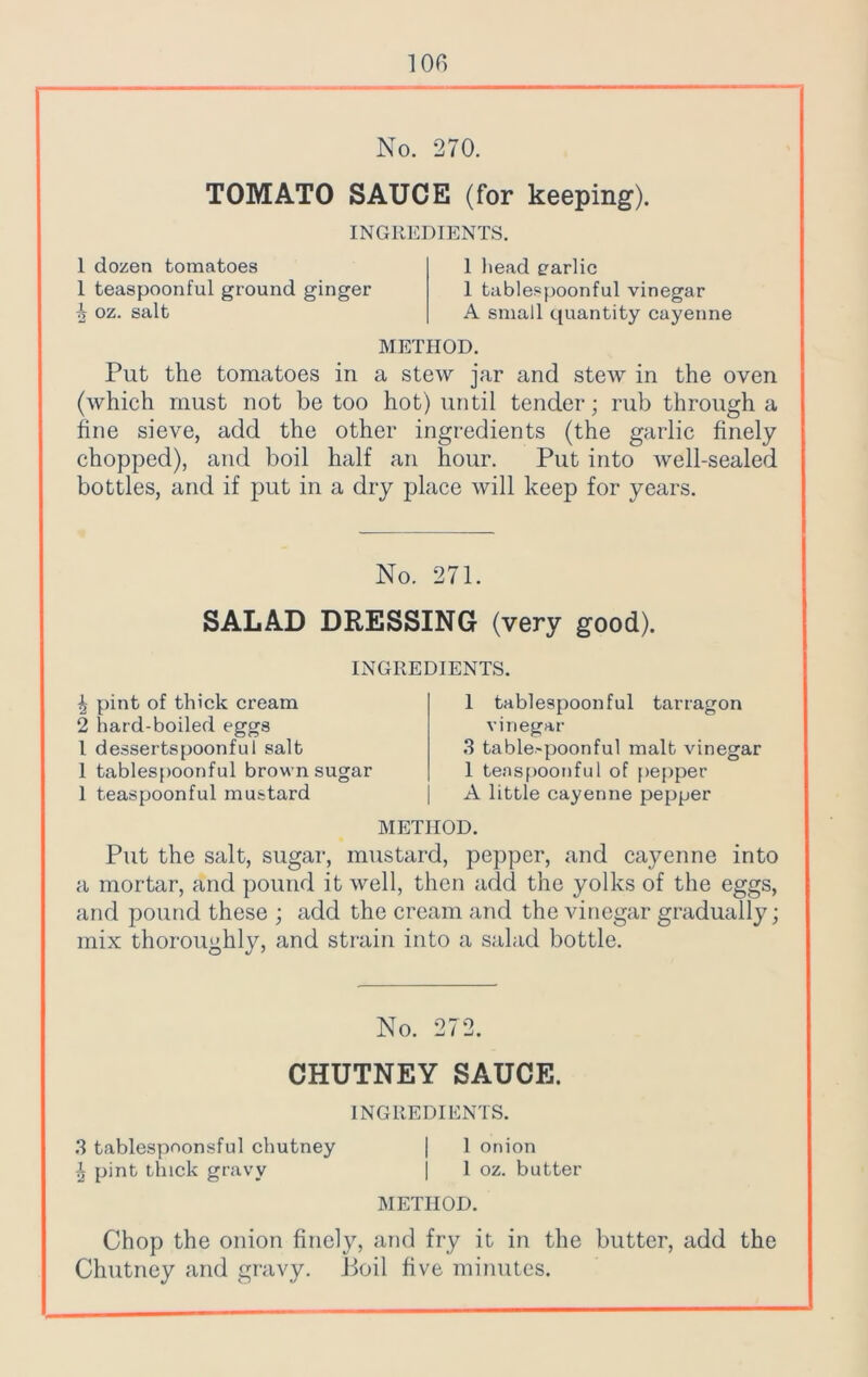 No. 270. TOMATO SAUCE (for keeping). INGREDIENTS. 1 dozen tomatoes 1 teaspoonful ground ginger ^ oz. salt 1 head garlic 1 tablespoonful vinegar A small quantity cayenne METHOD. Put the tomatoes in a stew jar and stew in the oven (which must not be too hot) until tender; rub through a fine sieve, add the other ingredients (the garlic finely chopped), and boil half an hour. Put into well-sealed bottles, and if put in a dry place will keep for years. No. 271. SALAD DRESSING (very good). INGREDIENTS. 4 pint of thick cream 2 hard-boiled eggs l dessertspoonful salt 1 tablespoonful brown sugar 1 teaspoonful mustard 1 tablespoonful tarragon vinegar 3 table-poonful malt vinegar 1 teaspoonful of pepper A little cayenne pepper METHOD. Put the salt, sugar, mustard, pepper, and cayenne into a mortar, and pound it well, then add the yolks of the eggs, and pound these ; add the cream and the vinegar gradually; mix thoroughly, and strain into a salad bottle. No. 272. CHUTNEY SAUCE. INGREDIENTS. 3 tablespoonsful chutney | 1 onion \ pint thick gravy j 1 oz. butter METHOD. Chop the onion finely, and fry it in the butter, add the Chutney and gravy. Boil five minutes.