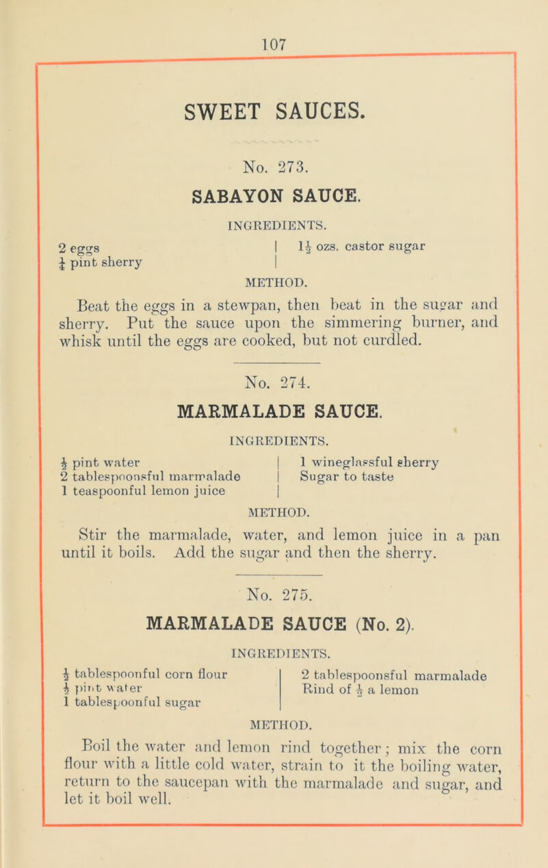 ~1 SWEET SAUCES. No. 273. SABAYON SAUCE. INGREDIENTS. 2 eggs I 1£ ozs. castor sugar J pint sherry METHOD. Beat the eggs in a stewpan, then beat in the sugar and sherry. Put the sauce upon the simmering burner, and whisk until the eggs are cooked, but not curdled. No. 274. MARMALADE SAUCE. INGREDIENTS. \ pint water | 1 wineglassful sherry 2 tablespoonsful marmalade | Sugar to taste 1 teaspoonful lemon juice METHOD. Stir the marmalade, water, and lemon juice in a pan until it boils. Add the sugar and then the sherry. No. 275. MARMALADE SAUCE (No. 2). INGREDIENTS. ^ tablespoonful corn flour 2 tablespoonsful marmalade Is pit,t water Rind of 4 a lemon 1 tablespoonful sugar METHOD. Boil the water and lemon rind together; mix the corn flour with a little cold water, strain to it the boiling water, return to the saucepan with the marmalade and sugar, and let it boil well.