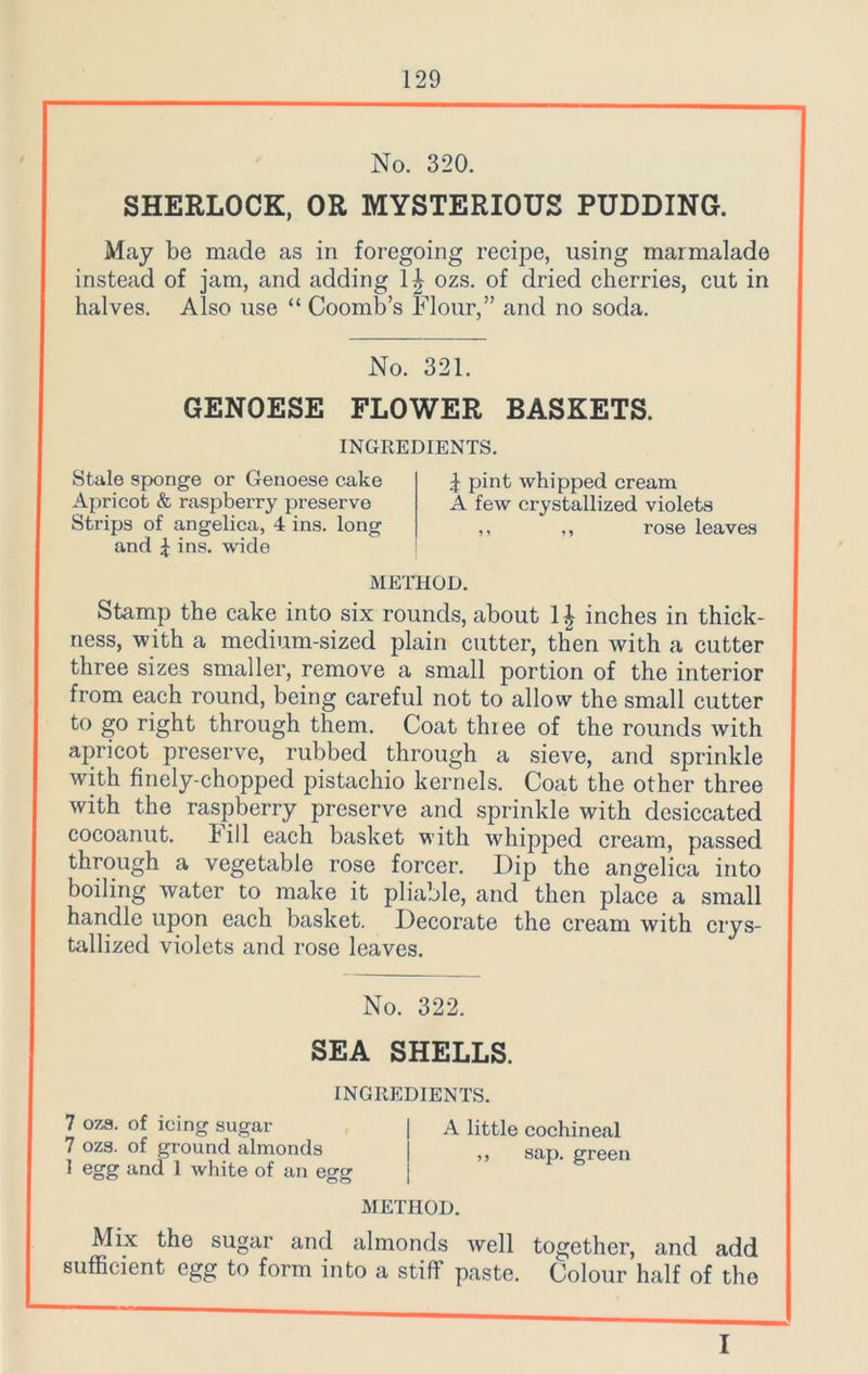 No. 320. SHERLOCK, OR MYSTERIOUS PUDDING. May be made as in foregoing recipe, using marmalade instead of jam, and adding H ozs. of dried cherries, cut in halves. Also use “ Coomb’s Flour,” and no soda. No. 321. GENOESE FLOWER BASKETS. INGREDIENTS. Stale sponge or Genoese cake Apricot & raspberry preserve Strips of angelica, 4 ins. long and £ ins. wide | pint whipped cream A few crystallized violets ,, ,, rose leaves METHOD. Stamp the cake into six rounds, about 1£ inches in thick- ness, with a medium-sized plain cutter, then with a cutter three sizes smaller, remove a small portion of the interior from each round, being careful not to allow the small cutter to go right through them. Coat thiee of the rounds with apricot preserve, rubbed through a sieve, and sprinkle with finely-chopped pistachio kernels. Coat the other three with the raspberry preserve and sprinkle with desiccated cocoanut. hill each basket with whipped cream, passed through a vegetable rose forcer. Dip the angelica into boiling water to make it pliable, and then place a small handle upon each basket. Decorate the cream with crys- tallized violets and rose leaves. No. 322. SEA SHELLS. INGREDIENTS. 7 ozs. of icing sugar | A little cochineal 7 ozs. of ground almonds j ,, sap. green 1 egg and 1 white of an egg METHOD. Mix the sugar and almonds well together, and add sufficient egg to form into a stiff paste. Colour half of the I