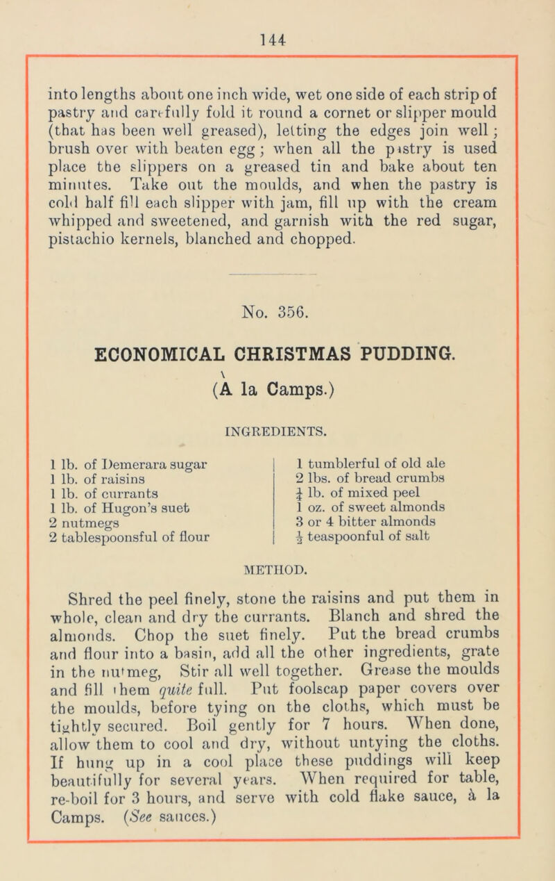 into lengths about one inch wide, wet one side of each strip of pastry and carefully fold it round a cornet or slipper mould (that has been well greased), letting the edges join well; brush over with beaten egg; when all the p«stry is used place the slippers on a greased tin and bake about ten minutes. Take out the moulds, and when the pastry is cold half fill each slipper with jam, fill up with the cream whipped and sweetened, and garnish with the red sugar, pistachio kernels, blanched and chopped. No. 356. ECONOMICAL CHRISTMAS PUDDING. \ (A la Camps.) INGREDIENTS. 1 lb. of Demerara sugar 1 lb. of raisins 1 lb. of currants 1 lb. of Hugon’s suet 2 nutmegs 2 tablespoonsful of flour 1 tumblerful of old ale 2 lbs. of bread crumbs J lb. of mixed peel 1 oz. of sweet almonds 3 or 4 bitter almonds ^ teaspoonful of salt METHOD. Shred the peel finely, stone the raisins and put them in whole, clean and dry the currants. Blanch and shred the almonds. Chop the suet finely. Put the bread crumbs and flour into a basin, add all the other ingredients, grate in the nutmeg, Stir all well together. Grease the moulds and fill 'hem quite full. Put foolscap paper covers over the moulds, before tying on the cloihs, which must be tightly secured. Boil gently for 7 hours. When done, allow them to cool and dry, without untying the cloths. If hung up in a cool place these puddings will keep beautifully for several years. When required for table, re-boil for 3 hours, and serve with cold flake sauce, k la Camps. (See sauces.)