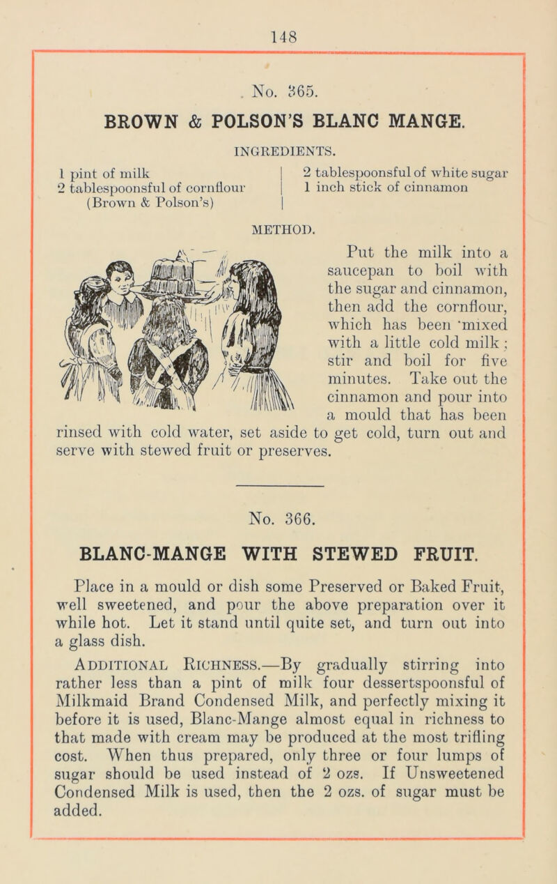 . No. 365. BROWN & POLSON’S BLANC MANGE. INGREDIENTS. 1 pint of milk | 2 tablespoonsful of white sugar 2 tablespoonsful of cornflour j 1 inch stick of cinnamon (Brown & Poison’s) | METHOD. Put the milk into a saucepan to boil with the sugar and cinnamon, then add the cornflour, which has been ‘mixed with a little cold milk ; stir and boil for five minutes. Take out the cinnamon and pour into a mould that has been rinsed with cold water, set aside to get cold, turn out and serve with stewed fruit or preserves. No. 366. BLANC MANGE WITH STEWED FRUIT. Place in a mould or dish some Preserved or Baked Fruit, well sweetened, and pour the above preparation over it while hot. Let it stand until quite set, and turn out into a glass dish. Additional Richness.—By gradually stirring into rather less than a pint of milk four dessertspoonsful of Milkmaid Brand Condensed Milk, and perfectly mixing it before it is used, Blanc-Mange almost equal in richness to that made with cream may be produced at the most trifling cost. When thus prepared, only three or four lumps of sugar should be used instead of 2 ozs. If Unsweetened Condensed Milk is used, then the 2 ozs. of sugar must be added.