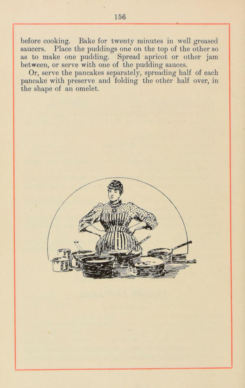 before cooking. Bake for twenty minutes in well greased saucers. Place the puddings one on the top of the other so as to make one pudding. Spread apricot or other jam between, or serve with one of the pudding sauces. Or, serve the pancakes separately, spreading half of each pancake with preserve and folding the other half over, in the shape of an omelet.