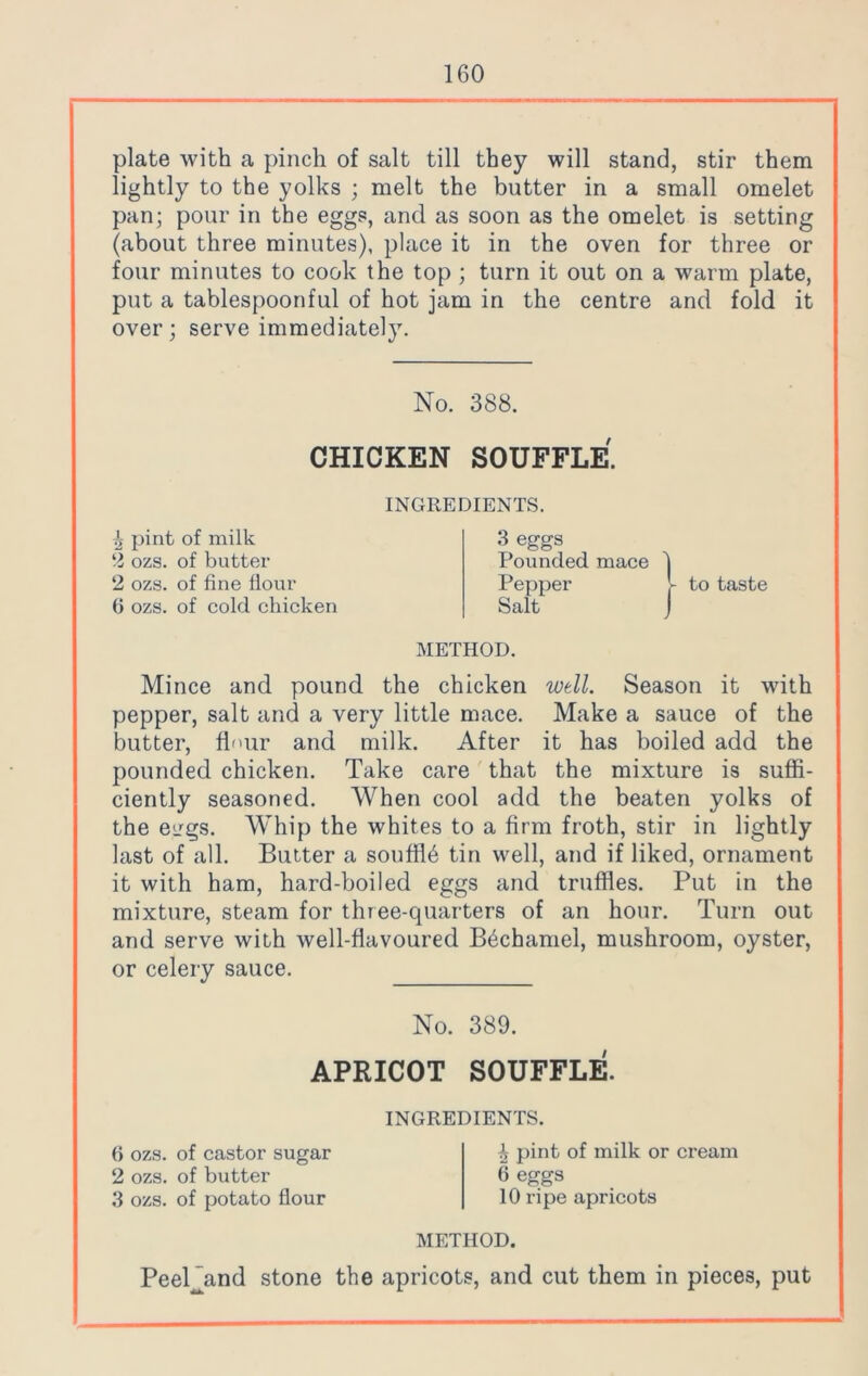 plate with a pinch of salt till they will stand, stir them lightly to the yolks ; melt the butter in a small omelet pan; pour in the eggs, and as soon as the omelet is setting (about three minutes), place it in the oven for three or four minutes to cook the top ; turn it out on a warm plate, put a tablespoonful of hot jam in the centre and fold it over; serve immediately. No. 388. CHICKEN SOUFFLE. INGREDIENTS. ^ pint of milk 2 ozs. of butter 2 ozs. of fine flour 6 ozs. of cold chicken 3 eggs Pounded mace Pepper Salt f to taste METHOD. Mince and pound the chicken well. Season it with pepper, salt and a very little mace. Make a sauce of the butter, fh'iir and milk. After it has boiled add the pounded chicken. Take care that the mixture is suffi- ciently seasoned. When cool add the beaten yolks of the eggs. Whip the whites to a firm froth, stir in lightly last of all. Butter a souflffi tin well, and if liked, ornament it with ham, hard-boiled eggs and truffles. Put in the mixture, steam for three-quarters of an hour. Turn out and serve with well-flavoured Bechamel, mushroom, oyster, or celery sauce. No. 389. APRICOT SOUFFLE. INGREDIENTS. 6 ozs. of castor sugar 2 ozs. of butter 3 ozs. of potato flour ^ pint of milk or cream 6 eggs 10 ripe apricots METHOD. PeePand stone the apricots, and cut them in pieces, put