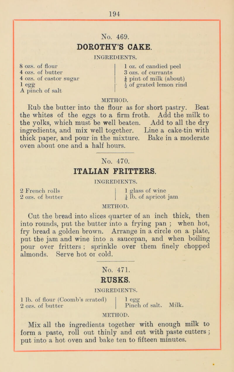 No. 469. DOROTHY’S CAKE. 8 ozs. of flour 4 ozs. of butter 4 ozs. of castor sugar 1 egg A pinch of salt INGREDIENTS. 1 oz. of candied peel 3 ozs. of currants 4 pint of milk (about) of grated lemon rind METHOD. Rub the butter into the flour as for short pastry. Beat the whites of the eggs to a firm froth. Add the milk to the yolks, which must be well beaten. Add to all the dry ingredients, and mix well together. Line a cake-tin with thick paper, and pour in the mixture. Bake in a moderate oven about one and a half hours. No. 470. ITALIAN FRITTERS. INGREDIENTS. 2 French rolls 1 glass of wine 2 ozs. of butter \ lb. of apricot jam METHOD. Cut the bread into slices quarter of an inch thick, then into rounds, put the butter into a frying pan ; when hot, fry bread a golden brown. Arrange in a circle on a plate, put the jam and wine into a saucepan, and when boiling pour over fritters ; sprinkle over them finely chopped almonds. Serve hot or cold. No. 471. RUSKS. INGREDIENTS. 1 lb. of flour (Coomb’s rerated) 2 ozs. of butter 1 egg Pinch of salt. Milk. METHOD. Mix all the ingredients together with enough milk to form a paste, roll out thinly and cut with paste cutters ; put into a hot oven and bake ten to fifteen minutes.