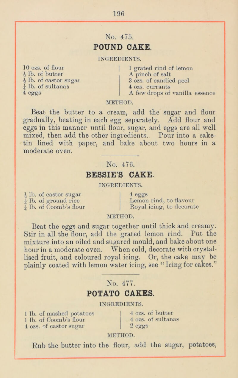 No. 475. POUND CAKE. INGREDIENTS. ]() ozs. of Hour 4 lb. of butter 5 lb. of castor sugar 4 lb. of sultanas 4 eggs METHOD. 1 grated rind of lemon A pinch of salt 3 ozs. of candied peel 4 ozs. currants A few drops of vanilla essence Beat the butter to a cream, add the sugar and flour gradually, beating in each egg separately. Add flour and eggs in this manner until flour, sugar, and eggs are all well mixed, then add the other ingredients. Pour into a cake- tin lined with paper, and bake about two hours in a moderate oven. No. 476. BESSIE’S CAKE. h lb. of castor sugar 4 lb. of ground rice 4 lb. of Coomb’s flour INGREDIENTS. 4 eggs Lemon rind, to flavour Royal icing, to decorate METHOD. Beat the eggs and sugar together until thick and creamy. Stir in all the flour, add the grated lemon rind. Put the mixture into an oiled and sugared mould, and bake about one hour in a moderate oven. When cold, decorate with crystal- lised fruit, and coloured royal icing. Or, the cake may be plainly coated with lemon water icing, see “ Icing for cakes.” No. 477. POTATO CAKES. INGREDIENTS. 1 lb. of mashed potatoes 1 lb. of Coomb’s flour 4 ozs. of castor sugar 4 ozs. of butter 4 ozs. of sultanas 2 eggs METHOD. Bub the butter into the flour, add the sugar, potatoes,