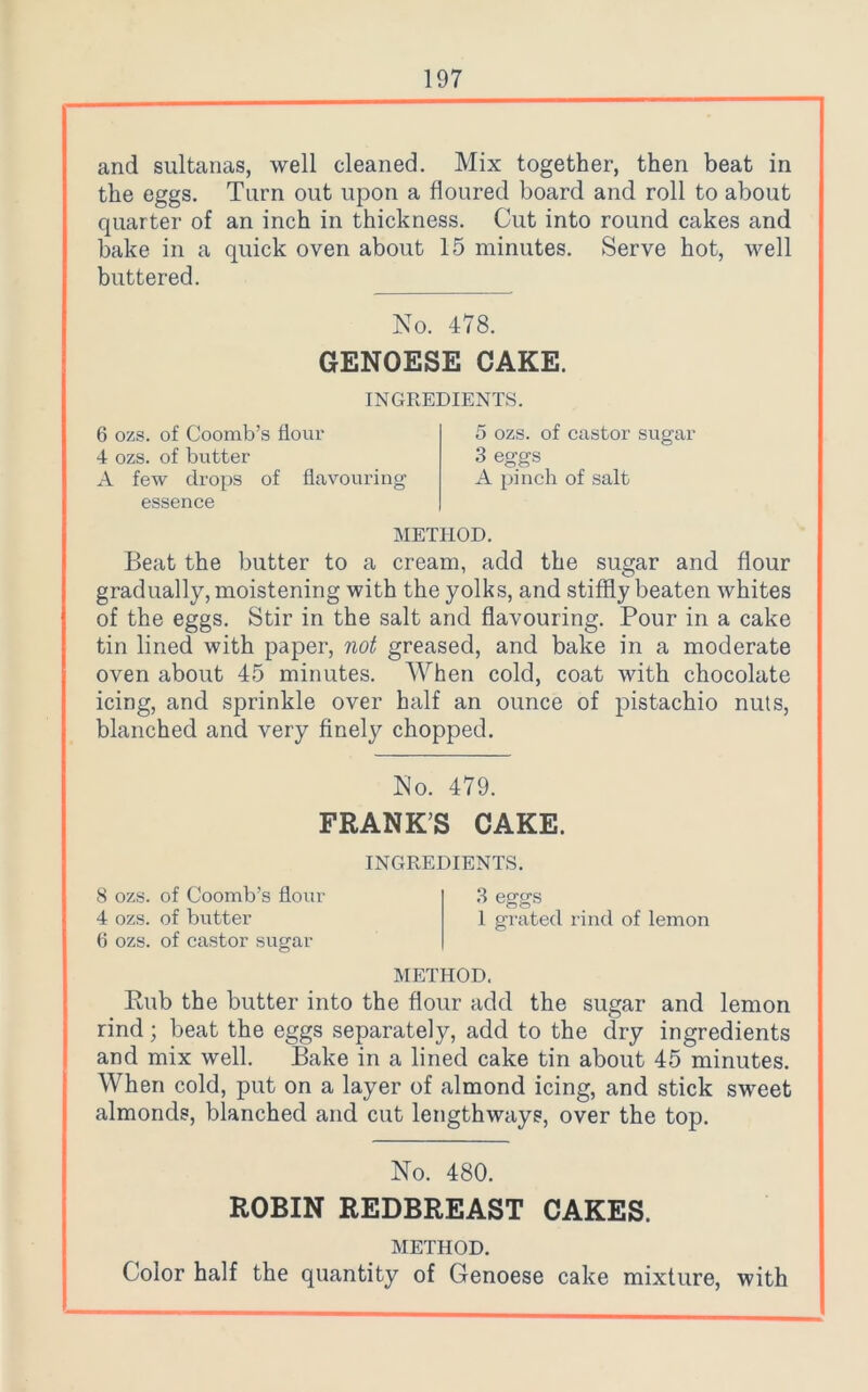 and sultanas, well cleaned. Mix together, then beat in the eggs. Turn out upon a floured board and roll to about quarter of an inch in thickness. Cut into round cakes and bake in a quick oven about 15 minutes. Serve hot, well buttered. No. 478. GENOESE CAKE. INGREDIENTS. 6 ozs. of Coomb’s flour 4 ozs. of butter A few drops of flavouring essence 5 ozs. of castor sugar 3 eggs A pinch of salt METHOD. Beat the butter to a cream, add the sugar and flour gradually, moistening with the yolks, and stiffly beaten whites of the eggs. Stir in the salt and flavouring. Pour in a cake tin lined with paper, not greased, and bake in a moderate oven about 45 minutes. When cold, coat with chocolate icing, and sprinkle over half an ounce of pistachio nuts, blanched and very finely chopped. No. 479. FRANKS CAKE. INGREDIENTS. 8 ozs. of Coomb’s flour 3 eggs 4 ozs. of butter l grated rind of lemon 6 ozs. of castor sugar METHOD. Rub the butter into the flour add the sugar and lemon rind; beat the eggs separately, add to the dry ingredients and mix well. Bake in a lined cake tin about 45 minutes. When cold, put on a layer of almond icing, and stick sweet almonds, blanched and cut lengthways, over the top. No. 480. ROBIN REDBREAST CAKES. METHOD. Color half the quantity of Genoese cake mixture, with