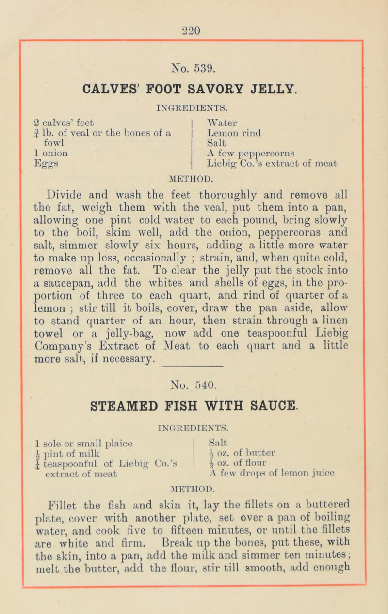 No. 539. CALVES’ FOOT SAVORY JELLY. INGREDIENTS. 2 calves’ feet $ lb. of veal or the bones of a fowl 1 onion Eggs Water Lemon rind Salt A few peppercorns Liebig Co.’s extract of meat .METHOD. Divide and wash the feet thoroughly and remove all the fat, weigh them with the veal, put them into a pan, allowing one pint cold water to each pound, bring slowly to the boil, skim well, add the onion, peppercorns and salt, simmer slowly six hours, adding a little more water to make up loss, occasionally ; strain, and, when quite cold, remove all the fat. To clear the jelly put the stock into a saucepan, add the whites and shells of eggs, in the pro- portion of three to each quart, and rind of quarter of a lemon ; stir till it boils, cover, draw the pan aside, allow to stand quarter of an hour, then strain through a linen towel or a jelly-bag, now add one teaspoonful Liebig Company’s Extract of Meat to each quart and a little more salt, if necessary. No. 540. STEAMED FISH WITH SAUCE. INGREDIENTS. 1 sole or small plaice | Salt £ pint of milk j h oz- °f butter £ teaspoonful of Liebig C'o.’s ! ^ oz. of flour extract of meat | A few drops of lemon juice METHOD. Fillet the fish and skin it, lay the fillets on a buttered plate, cover with another plate, set over a pan of boiling water, and cook five to fifteen minutes, or until the fillets are white and firm. Break up the bones, put these, with the skin, into a pan, add the milk and simmer ten minutes; melt the butter, add the flour, stir till smooth, add enough