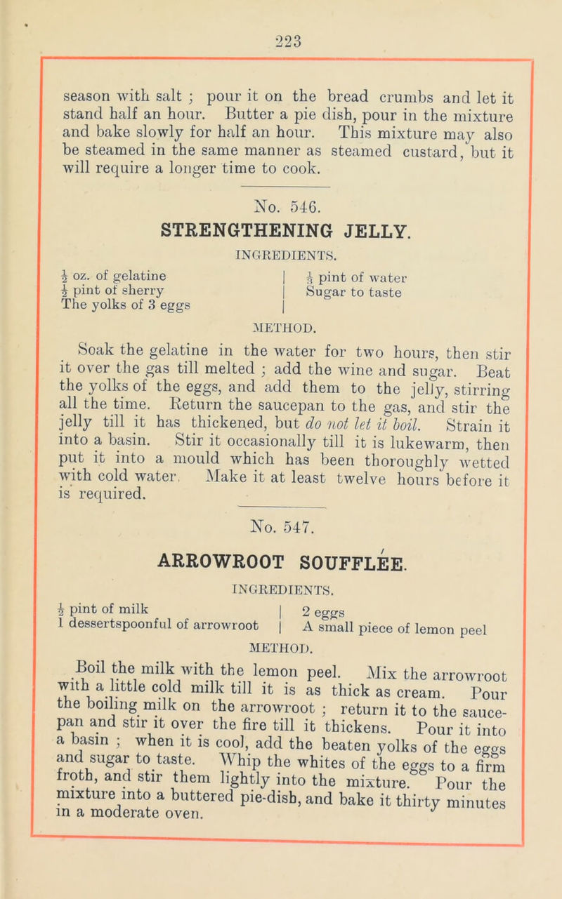 season with salt ; pour it on the bread crumbs and let it stand half an hour. Butter a pie dish, pour in the mixture and bake slowly for half an hour. This mixture may also be steamed in the same manner as steamed custard, but it will require a longer time to cook. No. 546. STRENGTHENING JELLY. INGREDIENTS. i oz. of gelatine | i pint of water 4 pint of sherry j Sugar to taste The yolks of 3 eggs METHOD. Soak the gelatine in the water for two hours, then stir it over the gas till melted ; add the wine and sugar. Beat the yolks of the eggs, and add them to the jelly, stirring all the time. Return the saucepan to the gas, and stir the jelly till it has thickened, but do not let it boil. Strain it into a basin. Stir it occasionally till it is lukewarm, then put it into a mould which has been thoroughly wetted with cold water. Make it at least twelve hours before it is required. No. 547. ARROWROOT SOUFFLEE. INGREDIENTS. 4 pint of milk | 2 eggs 1 dessertspoonful of arrowroot | A small piece of lemon peel METHOD. Boil the milk with the lemon peel. Mix the arrowroot with a little cold milk till it is as thick as cream. Pour the boiling milk on the arrowroot ; return it to the sauce- pan and stir it over the fire till it thickens. Pour it into a basin ; when it is coo], add the beaten yolks of the eg«s and sugar to taste. Whip the whites of the eggs to a firm froth, and stir them lightly into the mixture. Pour the mixture into a buttered pie-dish, and bake it thirty minutes in a moderate oven. J