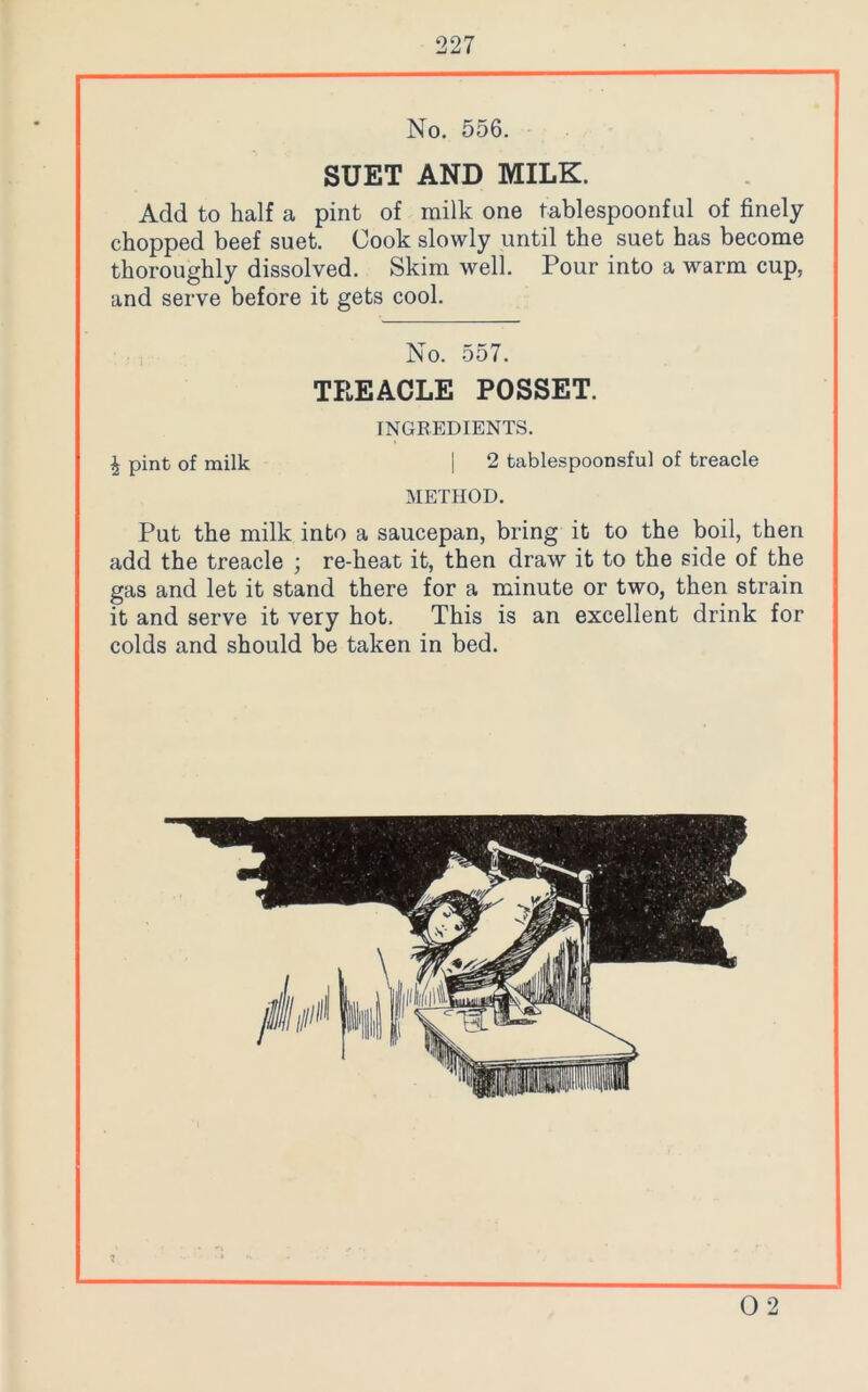 No. 556. SUET AND MILK. Add to half a pint of milk one tablespoonful of finely chopped beef suet. Cook slowly until the suet has become thoroughly dissolved. Skim well. Pour into a warm cup, and serve before it gets cool. No. 557. TREACLE POSSET. INGREDIENTS. \ pint of milk | 2 tablespoonsful of treacle METHOD. Put the milk into a saucepan, bring it to the boil, then add the treacle ; re-heat it, then draw it to the side of the gas and let it stand there for a minute or two, then strain it and serve it very hot. This is an excellent drink for colds and should be taken in bed. 1