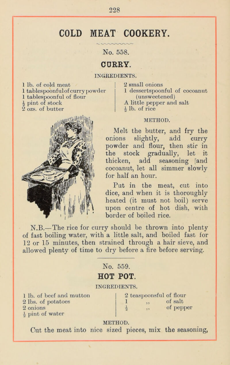 COLD MEAT COOKERY. No. 558. CURRY. INGREDIENTS. 1 lb. of cold meat 1 tablespoonfulof curry powder 1 tablespoonful of flour 4 pint of stock 2 ozs. of butter 2 small onions 1 dessertspoonful of cocoanut (unsweetened) A little pepper and salt 4 lb. of rice METHOD. Melt the butter, and fry the onions slightly, add curry powder and flour, then stir in the stock gradually, let it thicken, add seasoning [and cocoanut, let all simmer slowdy for half an hour. Put in the meat, cut into dice, and when it is thoroughly heated (it must not boil) serve upon centre of hot dish, with border of boiled rice. N.B.—The rice for curry should be thrown into plenty of fast boiling water, with a little salt, and boiled fast for 12 or 15 minutes, then strained through a hair sieve, and allowed plenty of time to dry before a fire before serving. No. 559. HOT POT. INGREDIENTS. 1 lb. of beef and mutton 2 lbs. of potatoes 2 onions \ pint of water 2 teaspoonsful of flour 1 ,, of salt 4 of pepper METHOD. Cut the meat into nice sized pieces, mix the seasoning,