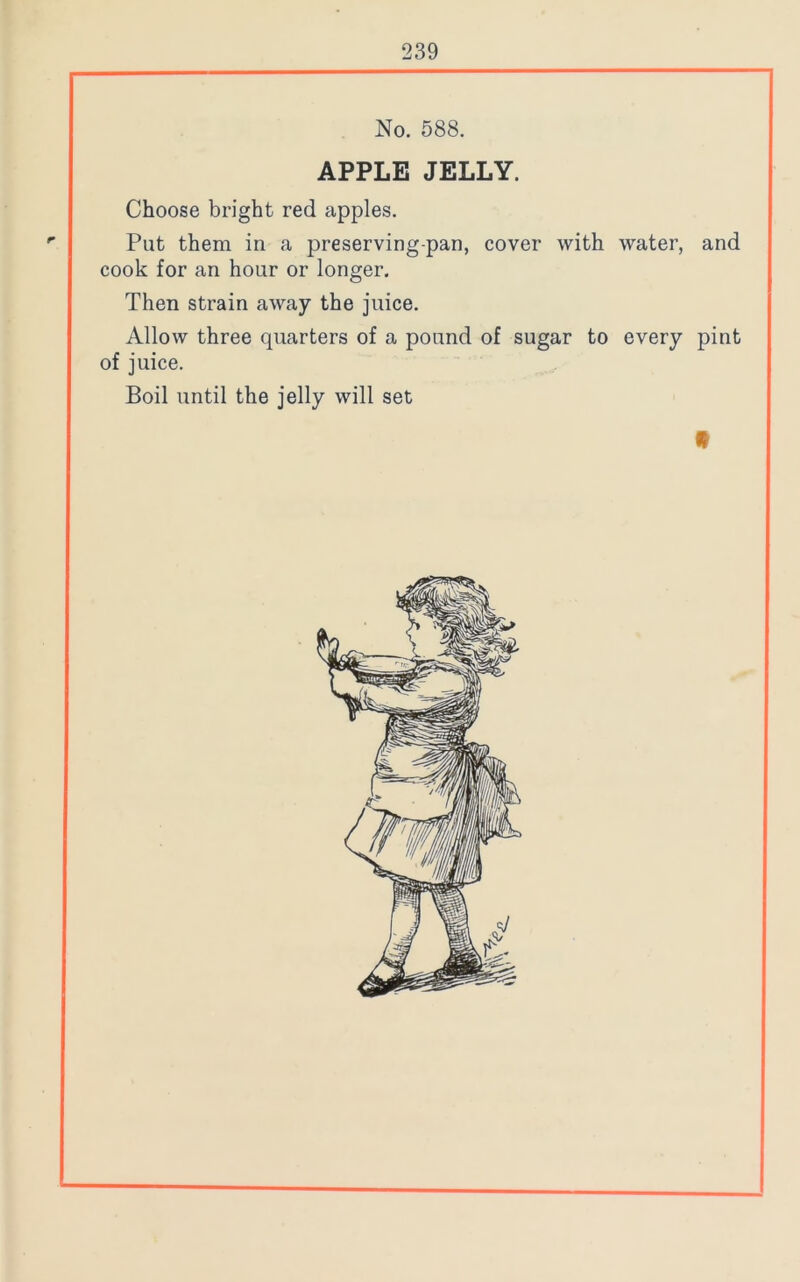 No. 588. APPLE JELLY. Choose bright red apples. Put them in a preserving-pan, cover with water, and cook for an hour or longer. Then strain away the juice. Allow three quarters of a pound of sugar to every pint of juice. Boil until the jelly will set