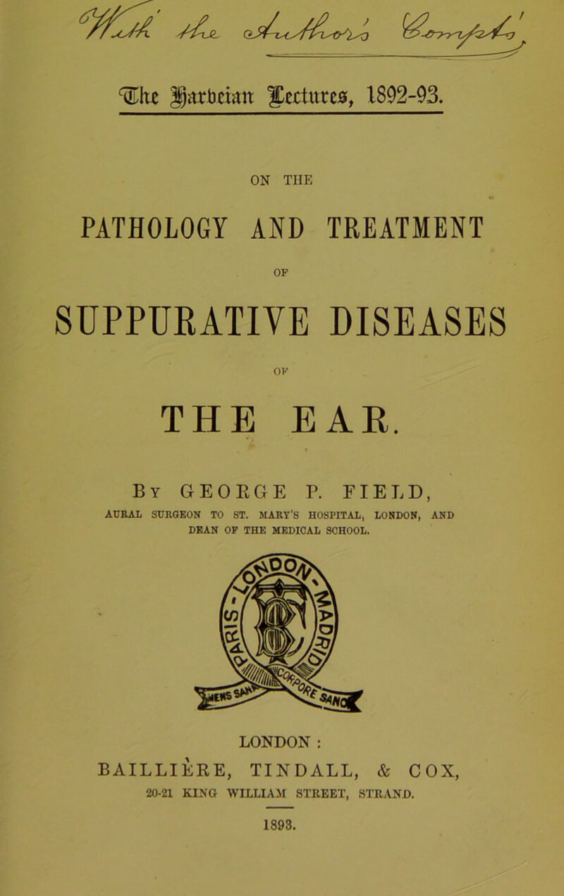 %\vt gatbmtt lectures, 1892-93. ON TIIE PATHOLOGY AND TREATMENT OP SUPPURATIVE DISEASES OF THE EAR. By GEORGE P. FIELD, ACRAL SURGEON TO ST. MARY'S HOSPITAL, LONDON, AND DEAN OF THE MEDICAL SCHOOL. BAILLIERE, TINDALL, & COX, 20-21 KINO WILLIAM STREET, STRAND. 1893.