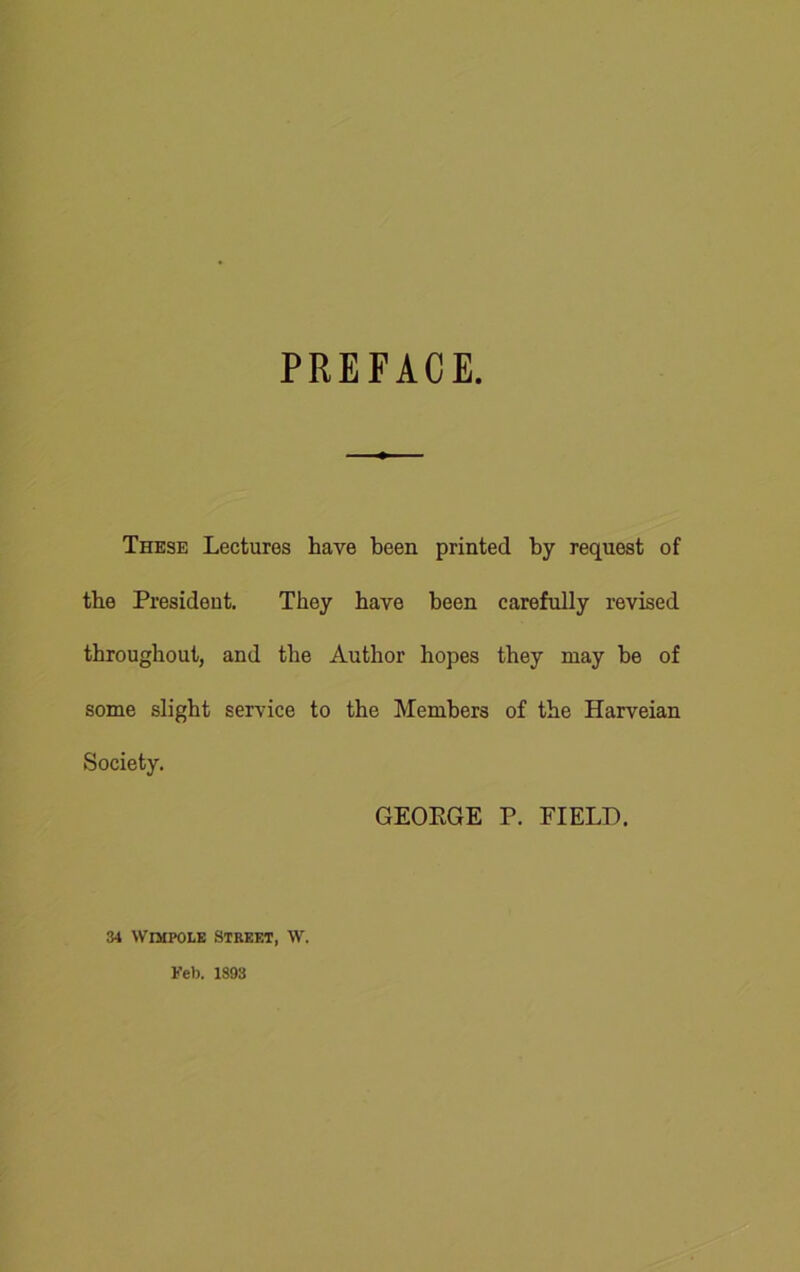 PREFACE. These Lectures have been printed by request of the President. They have been carefully revised throughout, and the Author hopes they may be of some slight service to the Members of the Harveian Society. GEORGE P. FIELD. 34 \vimpole street, \v. Feb. 1893