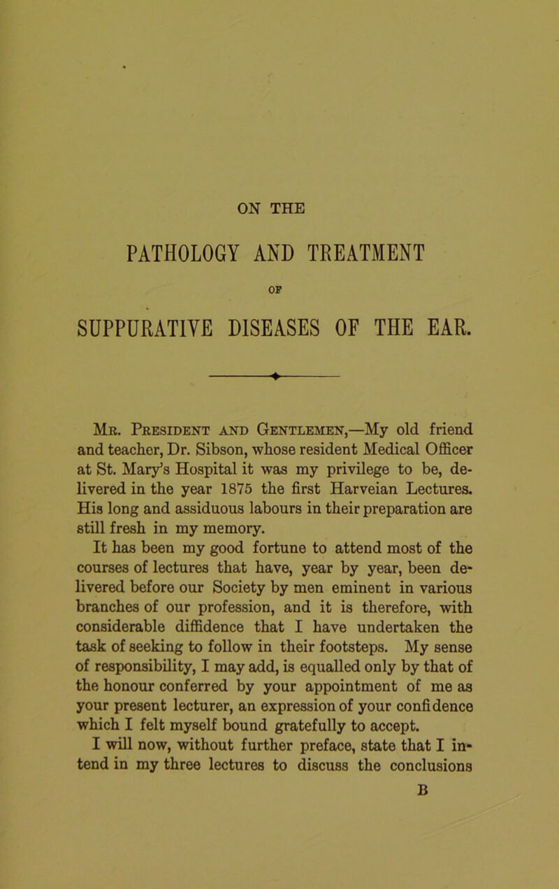 ON THE PATHOLOGY AND TREATMENT OP SUPPURATIVE DISEASES OF THE EAR. ♦ Mr. President and Gentlemen,—My old friend and teacher, Dr. Sibson, whose resident Medical Officer at St. Mary’s Hospital it was my privilege to be, de- livered in the year 1875 the first Harveian Lectures. His long and assiduous labours in their preparation are still fresh in my memory. It has been my good fortune to attend most of the courses of lectures that have, year by year, been de- livered before our Society by men eminent in various branches of our profession, and it is therefore, with considerable diffidence that I have undertaken the task of seeking to follow in their footsteps. My sense of responsibility, I may add, is equalled only by that of the honour conferred by your appointment of me as your present lecturer, an expression of your confidence which I felt myself bound gratefully to accept. I will now, without further preface, state that I in- tend in my three lectures to discuss the conclusions B