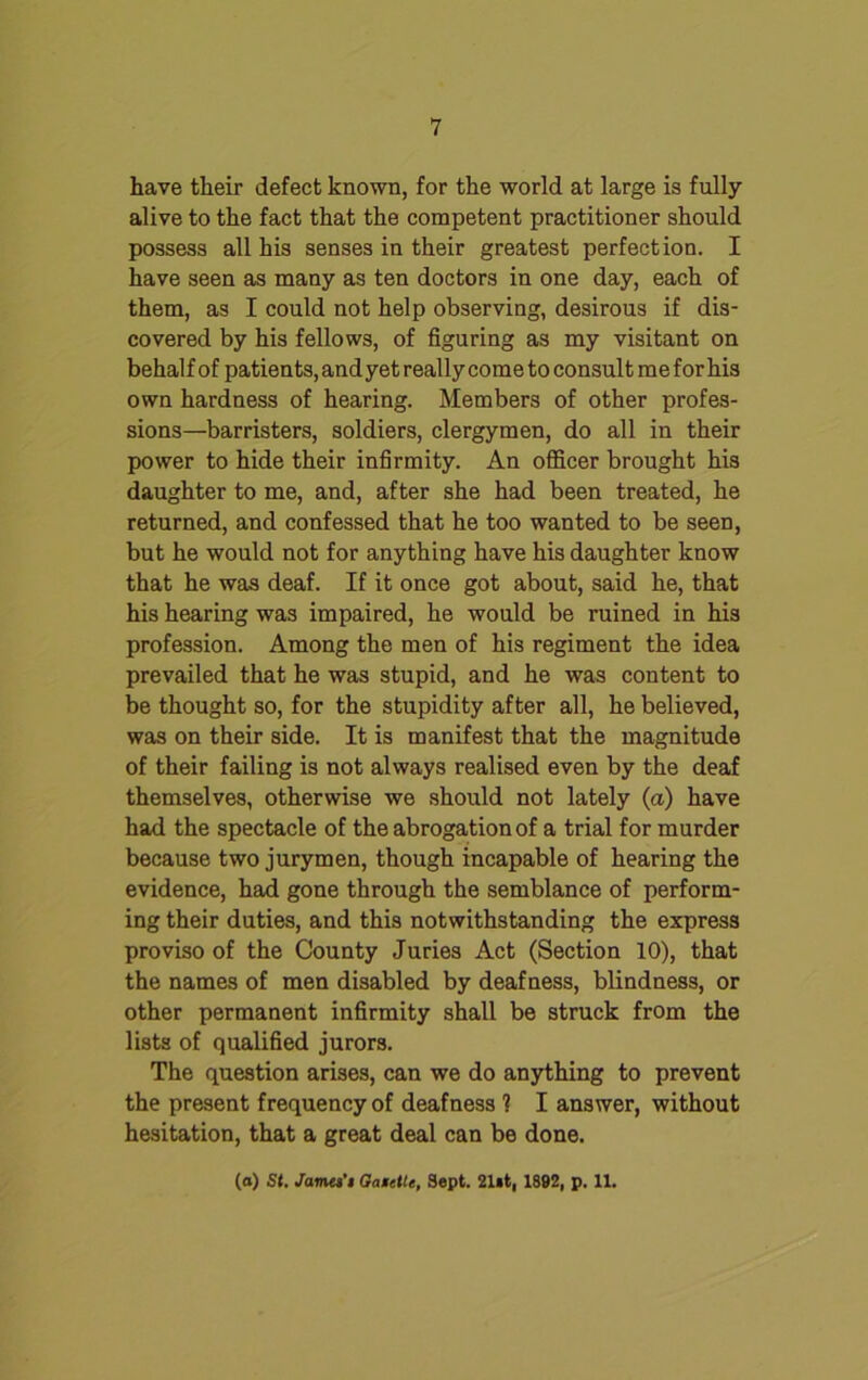 have their defect known, for the world at large is fully alive to the fact that the competent practitioner should possess all his senses in their greatest perfection. I have seen as many as ten doctors in one day, each of them, as I could not help observing, desirous if dis- covered by his fellows, of figuring as my visitant on behalf of patients, and yet really come to consult me for his own hardness of hearing. Members of other profes- sions—barristers, soldiers, clergymen, do all in their power to hide their infirmity. An officer brought his daughter to me, and, after she had been treated, he returned, and confessed that he too wanted to be seen, but he would not for anything have his daughter know that he was deaf. If it once got about, said he, that his hearing was impaired, he would be ruined in his profession. Among the men of his regiment the idea prevailed that he was stupid, and he was content to be thought so, for the stupidity after all, he believed, was on their side. It is manifest that the magnitude of their failing is not always realised even by the deaf themselves, otherwise we should not lately (a) have had the spectacle of the abrogation of a trial for murder because two jurymen, though incapable of hearing the evidence, had gone through the semblance of perform- ing their duties, and this notwithstanding the express proviso of the County Juries Act (Section 10), that the names of men disabled by deafness, blindness, or other permanent infirmity shall be struck from the lists of qualified jurors. The question arises, can we do anything to prevent the present frequency of deafness ? I answer, without hesitation, that a great deal can be done. (o) St. James’t GaietU, Sept. 21st, 1892, p. 11.