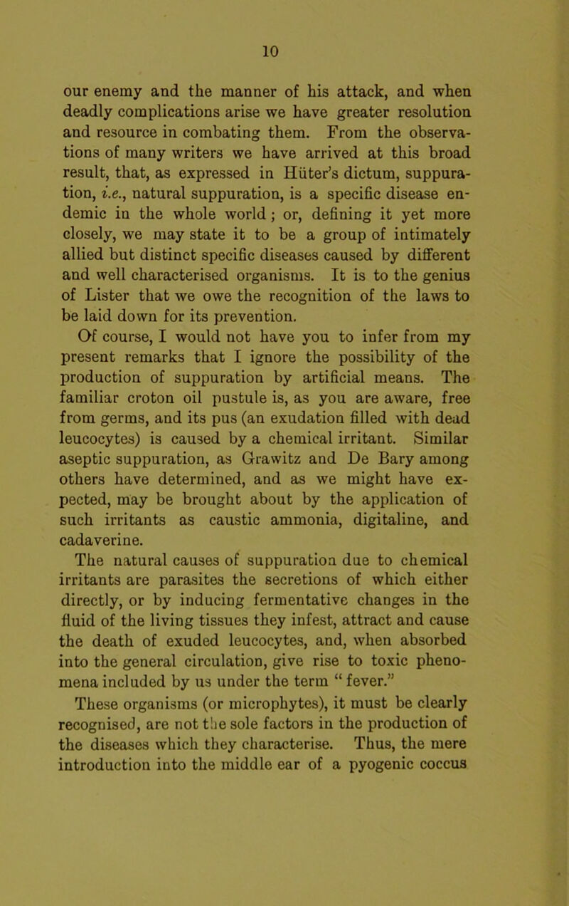 our enemy and the manner of his attack, and when deadly complications arise we have greater resolution and resource in combating them. From the observa- tions of many writers we have arrived at this broad result, that, as expressed in Hiiter’s dictum, suppura- tion, i.e., natural suppuration, is a specific disease en- demic in the whole world; or, defining it yet more closely, we may state it to be a group of intimately allied but distinct specific diseases caused by different and well characterised organisms. It is to the genius of Lister that we owe the recognition of the laws to be laid down for its prevention. Of course, I would not have you to infer from my present remarks that I ignore the possibility of the production of suppuration by artificial means. The familiar croton oil pustule is, as you are aware, free from germs, and its pus (an exudation filled with dead leucocytes) is caused by a chemical irritant. Similar aseptic suppuration, as Grawitz and De Bary among others have determined, and as we might have ex- pected, may be brought about by the application of such irritants as caustic ammonia, digitaline, and cadaverine. The natural causes of suppuration due to chemical irritants are parasites the secretions of which either directly, or by inducing fermentative changes in the fluid of the living tissues they infest, attract and cause the death of exuded leucocytes, and, when absorbed into the general circulation, give rise to toxic pheno- mena included by us under the term “ fever.” These organisms (or microphytes), it must be clearly recognised, are not the sole factors in the production of the diseases which they characterise. Thus, the mere introduction into the middle ear of a pyogenic coccus