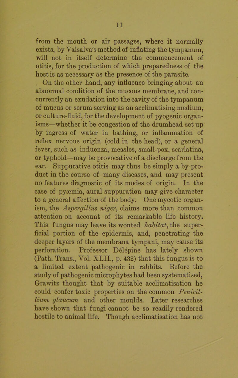 from the mouth or air passages, where it normally exists, by Valsalva’s method of inflating the tympanum, will not in itself determine the commencement of otitis, for the production of which preparedness of the host is as necessary as the presence of the parasite. . On the other hand, any influence bringing about an abnormal condition of the mucous membrane, and con- currently an exudation into the cavity of the tympanum of mucus or serum serving as an acclimatising medium, or culture-fluid, for the development of pyogenic organ- isms—whether it be congestion of the drumhead set up by ingress of water in bathing, or inflammation of reflex nervous origin (cold in the head), or a general fever, such as influenza, measles, small-pox, scarlatina, or typhoid—may be provocative of a discharge from the ear. Suppurative otitis may thus be simply a by-pro- duct in the course of many diseases, and may present no features diagnostic of its modes of origin. In the case of pyaemia, aural suppuration may give character to a general affection of the body. One mycotic organ- ism, the Aspergillus niger, claims more than common attention on account of its remarkable life history. This fungus may leave its wonted habitat, the super- ficial portion of the epidermis, and, penetrating the deeper layers of the membrana tympani, may cause its perforation. Professor D61epine has lately shown (Path. Trans., Vol. XLIL, p. 432) that this fungus is to a limited extent pathogenic in rabbits. Before the study of pathogenic microphytes had been systematised, Grawitz thought that by suitable acclimatisation he could confer toxic properties on the common Penicil- lium glaueum and other moulds. Later researches have shown that fungi cannot be so readily rendered hostile to animal life. Though acclimatisation has not