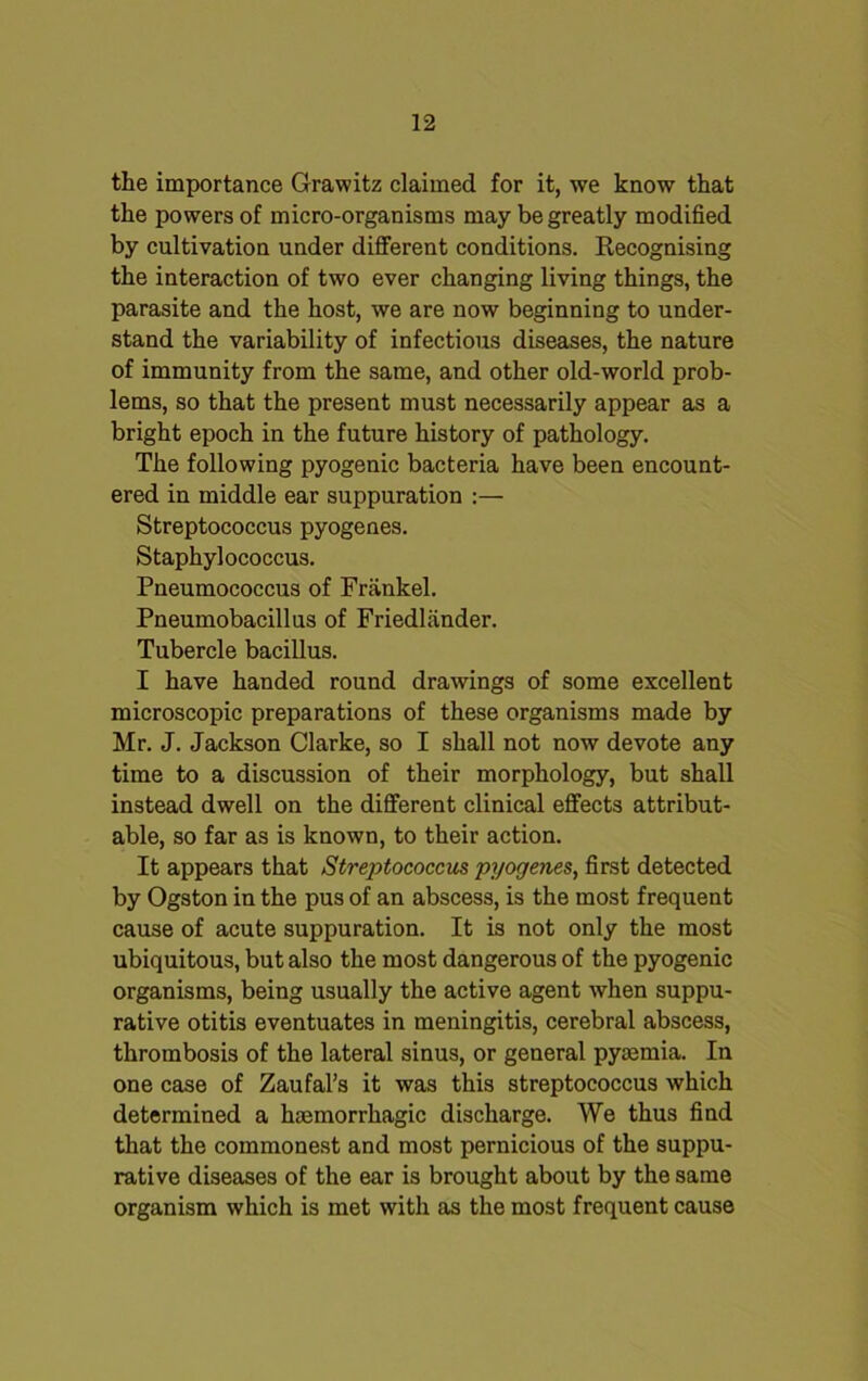 the importance Grawitz claimed for it, we know that the powers of micro-organisms may be greatly modified by cultivation under different conditions. Recognising the interaction of two ever changing living things, the parasite and the host, we are now beginning to under- stand the variability of infectious diseases, the nature of immunity from the same, and other old-world prob- lems, so that the present must necessarily appear as a bright epoch in the future history of pathology. The following pyogenic bacteria have been encount- ered in middle ear suppuration :— Streptococcus pyogenes. Staphylococcus. Pneumococcus of Frankel. Pneumobacillus of Friedliinder. Tubercle bacillus. I have handed round drawings of some excellent microscopic preparations of these organisms made by Mr. J. Jackson Clarke, so I shall not now devote any time to a discussion of their morphology, but shall instead dwell on the different clinical effects attribut- able, so far as is known, to their action. It appears that Streptococcus pyogenes, first detected by Ogston in the pus of an abscess, is the most frequent cause of acute suppuration. It is not only the most ubiquitous, but also the most dangerous of the pyogenic organisms, being usually the active agent when suppu- rative otitis eventuates in meningitis, cerebral abscess, thrombosis of the lateral sinus, or general pyaemia. In one case of Zaufal’s it was this streptococcus which determined a haemorrhagic discharge. We thus find that the commonest and most pernicious of the suppu- rative diseases of the ear is brought about by the same organism which is met with as the most frequent cause